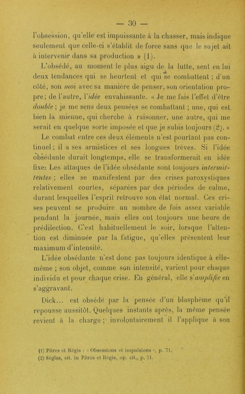 l’obsession, qu’elle est impuissante à la chasser, mais inditjue seulement que celle-ci s’établit de force sans (]ue le sujet ait à inlervenir dans sa production » (1). L’obsédé, au moment le plus aigu de la lutte, sent en lui deux tendances qui se beurtent et qui se combattent ; d’un côté, son moi avec sa manière de penser, son orientation pro- pre; de l’autre. Vidée envahissante. « Je me fais FelTet d’être double] je me sens deux pensées se combattant ; une, qui est bien la mienne, qui cherche à raisonner, une autre, qui me serait eu quel(|ue sorte imposée et que je subis toujours (2j. » Le combat entre ces deux éléments n’est pourtant pas con- tinuel ; il a ses armistices et ses longues trêves. Si l’idée obsédante durait longtemps, elle se transformerait en idée fixe*. Les attaques de l’idée obsédante sont toujours inlennil- tentes ; elles se manifestent par des crises paroxystiques relativement courtes, séparées par des périodes de calme, durant lesquelles l’esprit retrouve son état normal. Ces cri- ses peuvent se produire un nombre de fois assez variable pendant la journée, mais elles ont toujours une heure de prédilection. C’est habituellement le soir, lorsque l’alten- tion est diminuée par la fatigue, qu'elles présentent leur maximum d'intensité. L’idée obsédante n’est donc pas toujours identique à elle- même ; son objet, comme son intensité, varient pour clnujue individu et pour chaque crise, bm général, é\e s’amplifie en s’aggravant. Dick... est obsédé par la 'pensée d’un blasphème (ju’il repousse aussitôt. Quelques instants après, la même pensée revient à la charge ; involontairement il l'applique à son (1) Pitres et m-gis : « Obsessions cl impulsions », p. 71. (2) Sêglas, cit. in Pitres et llégis, op. cil., p. 71.