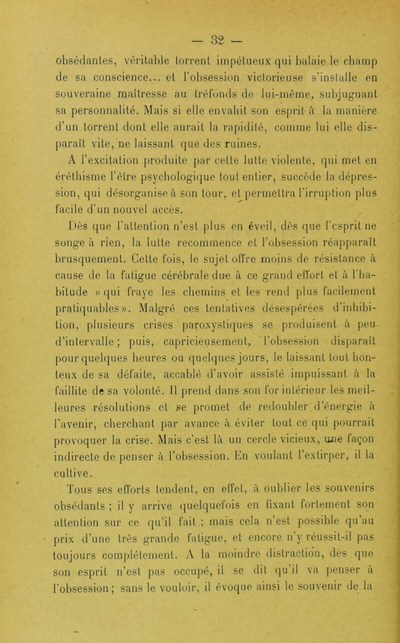 obsédanles, véritable torrent impétueux qui balaie le champ de sa conscience... el l'obsession victorieuse s'installe en souveraine maîtresse au tréfonds de lui-même, subjuguant sa personnalité. Mais si elle envahit son esprit à la manière d’un torrent dont elle aurait la ra^jidilé, comme lui elle dis- paraît vite, ne laissant que des ruines. A l’excitation produite par celte lutte violente, qui met en éréthisme l’étre psychologi(]ue tout entier, succède la dépres- sion, qui désorganise à son tour, et permettra l’irruption plus facile d’un nouvel accès. hès que l’attention n’est plus en éveil, dès que l’esprit ne songe à rien, la lutte recommence et l’obsession réapparaît brusquement. Celte fois, le sujet offre moins de résistance à cause de la fatigue cérébrale dim à ce grand effort et à l'ha- bitude «qui fraye les chemins et les rend plus facilement praliquables». Malgré ces tentatives désespérées d’inhibi- tion, plusieurs crises paroxysliques se produisent à peu d’intervalle; puis, capricieusement, 'robsession disparaît pour quelques heures ou quelques jours, le laissant tout hon- teux de sa défaite, accablé d’avoir assisté impuissant à la faillite de sa volonté. Il prend dans son for intérieur les meil- leures résolutions et se promet de redoubler d’énergie à l’avenir, cherchant par avance à éviter tout ce qui pourrait provoquer la crise. Mais c’est là un cercle vicieux, une façon indirecte de penser à l’ol)session. En voulant l’extirper, il la cultive. Tous ses efforts lendent, en effet, à oublier les souvenirs obsédants ; il y arrive quelquefois en fixant fortement son attention sur ce qu’il fait ; mais cela n’est possible qu’au prix d’une très grande fatigue, et encore n y réussit-il pas toujours complètement. A la moindre distraction, dès que son esprit n’est pas occupé, il se dit qu il va penser à l’obsession ; sans le vouloir, il évoque ainsi le souvenir de la