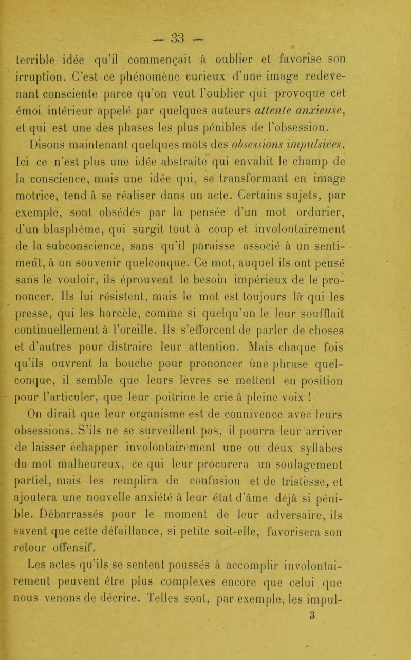 terrible idée qu’il commençait à oublier et favorise son irruption. C’est ce phénomène curieux d’une imag-e redeve- nant consciente parce qu’on veut l’oublier qui provoque cet „émoi intérieur appelé par quelques auteurs attente anxieuse^ et qui est une des phases les plus pénibles de l’obsession. Disons maintenant quelques mots des obsessions impulsives. Ici ce n’est plus une idée abstraite qui envahit le champ de la conscience, mais une idée qui, se transformant en image motrice, tend à se réaliser dans un acte. Certains sujets, par exemple, sont obsédés par la pensée d’un mot ordurier, d’un blasphème, qui surgit tout à coup et involontairement de la subconscience, sans qu’il paraisse associé à un senti- ment, à un souvenir quelconque. Ce mot, auquel ils ont pensé sans le vouloir, ils éprouvent le besoin impérieux de le pro- noncer. Ils lui résistent, mais le mot est toujours là qui les presse, qui les harcèle, comme si quehju’un le leur soufflait continuellement à l’oreille. Ils s’efforcent de parler de choses et d’autres pour distraire leur attention. .Mais chaque fois qu’ils ouvrent la bouche pour prononcer une phrase quel- conque, il semble que leurs lèvres se mettent en position pour l’articuler, que leur poitrine le crie à pleine voix ! On dirait que leur organisme est de connivence avec leurs obsessions. S’ils ne se surveillent pas, il pourra leur arriver de laisser échapper involontairement une ou deux syllabes du mot malheureux, ce qui leur procurera un soulagement partiel, mais les remplira de confusion et de tristesse, et ajoutera une nouvelle anxiété à leur état d’àme déjà si péni- ble. Débarrassés pour le moment de leur adversaire, ils savent que cette défaillance, si petite soit-elle, favorisera son retour offensif. Les actes qu’ils se sentent poussés à accomplir involontai- rement peuvent être plus complexes encore que celui (pie nous venons de décrire. Telles sont, par exemple, les impul- 3