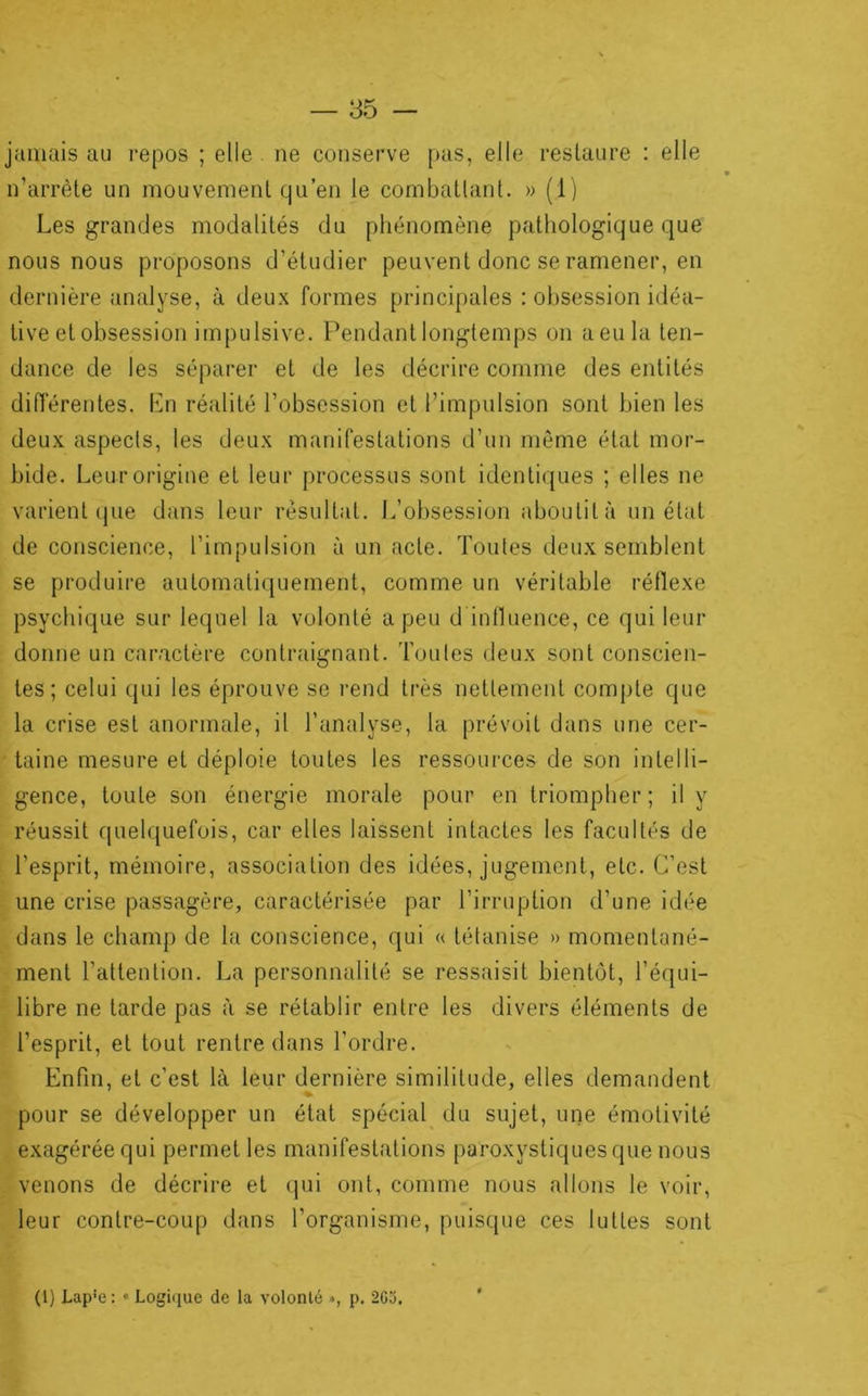 jamais au repos ; elle ne conserve [>as, elle restaure : elle n’arrète un mouvement qu’en je combattant. » (1) Les grandes modalités du phénomène pathologique que nous nous proposons d’étudier peuvent donc se ramener, en dernière analyse, à deux formes principales : obsession idéa- tive et obsession impulsive. Pendant longtemps on aeula ten- dance de les séparer et de les décrire comme des entités diiïérentes. Ln réalité l’obsession et l’impulsion sont bien les deux aspects, les deux manifestations d’un même état mor- bide. Leur origine et leur processus sont identiques ; elles ne varient (jue dans leur résultat. L’obsession aboutit à un état de conscience, l’impulsion à un acte. Toutes deux semblent se produire automatiquement, comme un véritable réflexe psychique sur lequel la volonté a peu d inlluence, ce qui leur donne un caractère contraignant. Toules deux sont conscien- tes ; celui qui les éprouve se rend très nettement compte que la crise est anormale, il l’analyse, la prévoit dans une cer- taine mesure et déploie toutes les ressources de son intelli- gence, toute son énergie morale pour en triompher ; il y réussit quelquefois, car elles laissent intactes les facultés de l’esprit, mémoire, association des idées, jugement, etc. C’est une crise passagère, caractérisée par l’irruption d’une idée dans le champ de la conscience, qui « tétanise » momentané- ment l’attention. La personnalité se ressaisit bientôt, l’équi- libre ne tarde pas à se rétablir entre les divers éléments de l’esprit, et tout rentre dans l’ordre. Enfin, et c’est là leur dernière similitude, elles demandent pour se développer un état spécial^ du sujet, une émotivité exagérée qui permet les manifestations paroxystiques que nous venons de décrire et qui ont, comme nous allons le voir, leur contre-coup dans l’organisme, puisque ces luttes sont (1) Lap’e : « Logique de la volonté », p. 2G3.