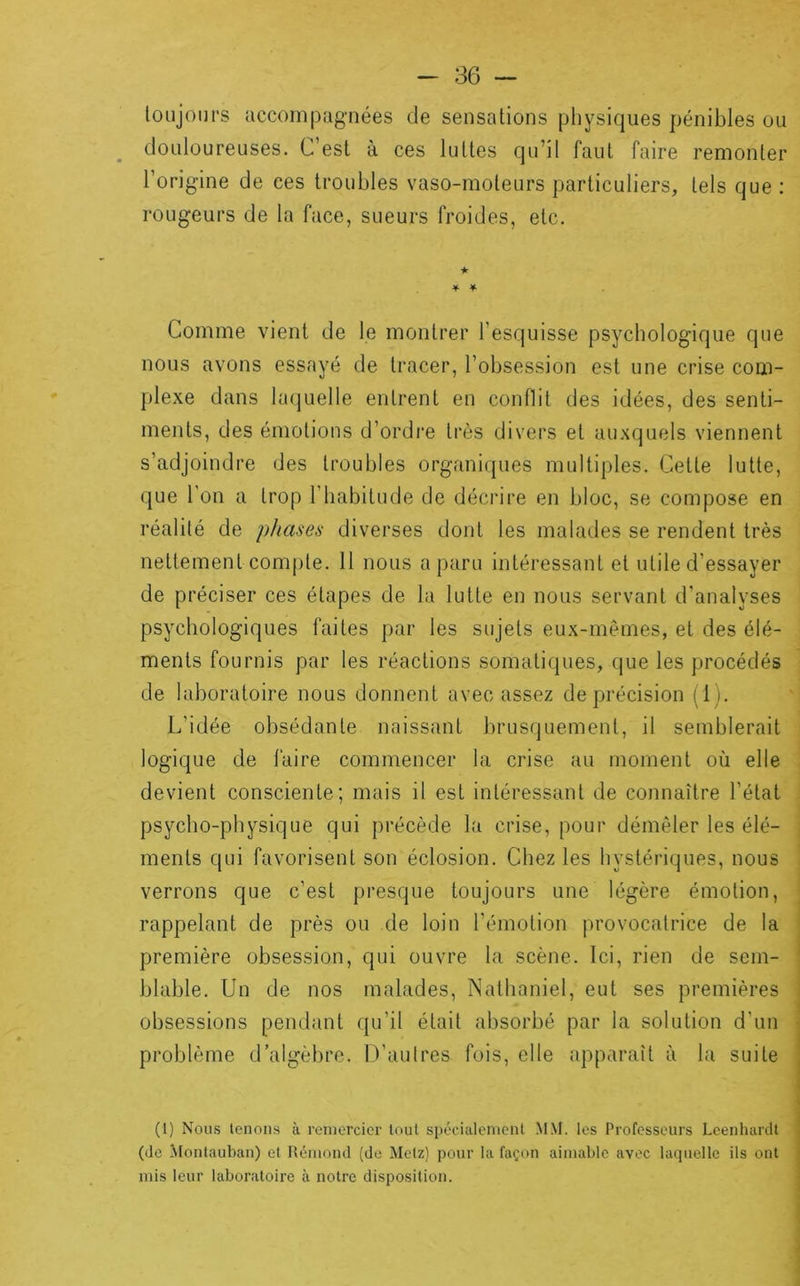toujours accompagnées de sensations physiques pénibles ou douloureuses. L’est à ces luttes qu’il faut faire remonter l’origine de ces troubles vaso-moteurs particuliers, tels que : rougeurs de la face, sueurs froides, etc. ★ Comme vient de le montrer l’esquisse psychologique que nous avons essayé de tracer, l’obsession est une crise com- plexe dans laquelle entrent en conflit des idées, des senti- ments, des émotions d’ordre très divers et auxquels viennent s’adjoindre des troubles organiques multiples. Cette lutte, que l’on a trop l’habitude de décrire en bloc, se compose en réalité de phases diverses dont les malades se rendent très nettement compte. 11 nous a paru intéressant et utile d’essayer de préciser ces étapes de la lutte en nous servant d’analyses psychologiques faites par les sujets eux-mêmes, et des élé- ments fournis par les réactions somatiques, que les procédés de laboratoire nous donnent avec assez de précision (1). L’idée obsédante naissant brusquement, il semblerait logique de faire commencer la crise au moment où elle devient consciente; mais il est intéressant de connaître l’état psycho-physique qui précède la crise, pour démêler les élé- ments qui favorisent son éclosion. Chez les hystériques, nous verrons que c’est presque toujours une légère émotion, rappelant de près ou de loin l’émotion provocatrice de la première obsession, qui ouvre la scène. Ici, rien de sem- blable. Un de nos malades, Nathaniel, eut ses premières obsessions pendant qu’il était absorbé par la solution d’un problème d’algèbre. D’autres fois, elle apparaît à la suite (1) Nous tenons à remercier tout spécialcmcnl MM. les Professeurs Leenhardt (de Montauban) et Rémond (de Metz) pour la façon aimable avec laquelle ils ont mis leur laboratoire à notre disposition.