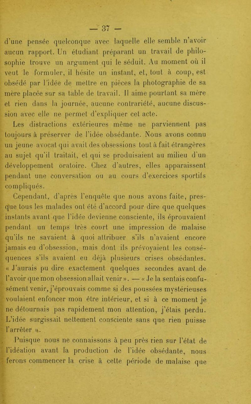 d’une pensée quelconque avec laquelle elle semble n’avoir aucun rapport. Un étudiant préparant un travail de philo- sophie trouve un argument qui le séduit. Au moment où il veut le formuler, il hésite un instant, et, tout à coup, est obsédé par l'idée de mettre en pièces la photographie de sa mère placée sur sa table de travail. II aime pourtant sa mère et rien dans la journée, aucune contrariété, aucune discus- sion avec elle ne permet d’expliquer cet acte. Les distractions extérieures même ne parviennent pas toujours à préserver de l’idée obsédante. Nous avons connu un jeune avocat qui avait des obsessions tout à fait étrangères au sujet qu’il traitait, et qui se produisaient au milieu d'un développement oratoire. Chez d’autres, elles apparaissent pendant une conversation ou au cours d’exercices sportifs compliqués. Cependant, d’après l’enquête que nous avons faite, pres- que tous les malades ont été d’accord pour dire que quelques instants avant que l’idée devienne consciente, ils éprouvaient pendant un temps très court une impression de malaise qu’ils ne savaient à rpioi attribuer s’ils n’avaient encore jamais eu d’obsession, mais dont ils prévoyaient les consé- quences s’ils avaient eu déjà plusieurs crises obsédantes. « J’aurais pu dire exactement quelques secondes avant de l’avoir quemon obsession allait venir». — « Je la sentaisconfu- sément venir, j’éprouvais comme si des poussées mystérieuses voulaient enfoncer mon être intérieur, et si à ce moment je ne détournais pas rapidement mon attention, j’étais perdu. L’idée surgissait nettement consciente sans que rien puisse l’arrêter >x. Puisque nous ne connaissons à peu près rien sur l’état de l’idéatipn avant la production de Tidée obsédante, nous ferons commencer la crise à cette période de malaise que