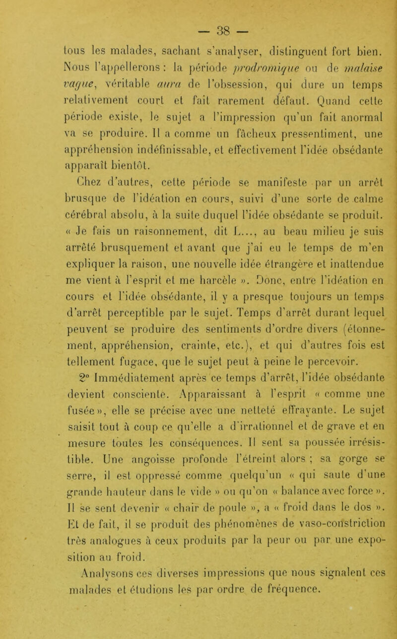 tous les malades, sachant s’analyser, distinguent fort bien. Nous ra[)pellerons : la j)ériode prodromique ou de malaise vcifjue^ véritable aura de l’obsession, qui dure un temps relativement court et fait rarement défaut. Quand cette période existe, le sujet a l’impression qu’un fait anormal va se produire. 11 a comme un fâcheux pressentiment, une appréhension indéfinissable, et effectivement l’idée obsédante ap[)araît bientôt. Chez d’autres, cette période se manifeste par un arrêt brusque de l’idéation en cours, suivi d’une sorte de calme cérébral absolu, à la suite duquel l’idée obsédante se produit. « Je fais un raisonnement, dit L..., au beau milieu je suis arrêté brusquement et avant que j’ai eu le temps de m’en expliquer la raison, une nouvelle idée étrangère et inattendue me vient à l’esprit et me harcèle ». Donc, entre l’idéation en cours et l'idée obsédante, il y a presque toujours un temps d’arrêt perceptible par le sujet. Temps d’arrêt durant lequel peuvent se produire des sentiments d’ordre divers (étonne- ment, appréhension, crainte, etc.), et qui d’autres fois est tellement fugace, que le sujet peut à peine le percevoir. 2® Immédiatement après ce temps d’arrêt, l’idée obsédante devient consciente. Apparaissant à l’esprit « comme une fusée», elle se précise avec une netteté eiïrayante. Le sujet saisit tout à coup ce qu’elle a d'iiTiitionnel et de grave et en mesure toutes les conséquences. Il sent sa poussée irrésis- tible. Une angoisse f)rofonde l’étreint alors ; sa gorge se serre, il est oppressé comme quelqu’un « qui saute d’une grande hauteur dans le vide » ou qu’on « balance avec foi‘ce ». Il se sent devenir « chair de poule », a « froid dans le dos ». Kl de fait, il se produit des phénomènes de vaso-conslriclion très analogues à ceux produits par la peur ou par une expo- sition au froid. Analysons ces diverses impressions que nous signalent ces malades et étudions les par ordre de fréquence.