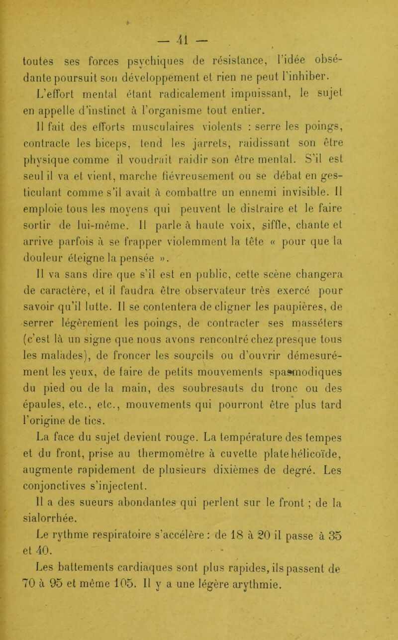 — -il — toutes ses forces psychiques de résistance, l’idée obsé- dante poursuit son développement et rien ne peut l’inhiber. L’effort mental étant radicalement impuissant, le sujet en appelle d’instinct à l’organisme tout entier. 11 fait des efforts musculaires violents : serre les poings, contracte les biceps, tend les jarrets, raidissant son être physique comme il voudrait raidir son être mental. S’il est seul il va et vient, marche fiévreusement ou se débat en ges- ticulant comme s’il avait à combattre un ennemi invisible, il emploie tous les moyens qui peuvent le distraire et le faire sortir de lui-méme. Il parle à haute voix, siffle, chante et arrive parfois à se frapper violemment la tête « pour que la douleur éteigne la pensée ». Il va sans dire (jue s’il est en jiublic, cette scène changera de caractère, et il faudra être observateur très exercé pour savoir qu’il lutte. Il se contentera de cligner les paupières, de serrer légèrement les poings, de contracter ses masséters (c’est là un signe que nous avons rencontré chez presque tous les mahides), de froncer les sou.rcils ou d’ouvrir démesuré- ment les yeux, de faire de petits mouvements spasmodiques du pied ou de la main, des soubresauts du tronc ou des épaules, etc., etc., mouvements qui pourront être plus tard l’origine de tics. La face du sujet devient rouge. La température des tempes et du front, prise au thermomètre à cuvette platehélicoïde, augmente rapidement de plusieurs dixièmes de degré. Les conjonctives s’injectent. 11 a des sueurs abondantes qui perlent sur le front ; de la sialorrhée. Le rythme respiratoire s’accélère : de 18 à 20 il passe à 35 et 40. • • Les battements cardiaques sont plus rapides, ils passent de 70 à 95 et même 105. H y a une légère arythmie.