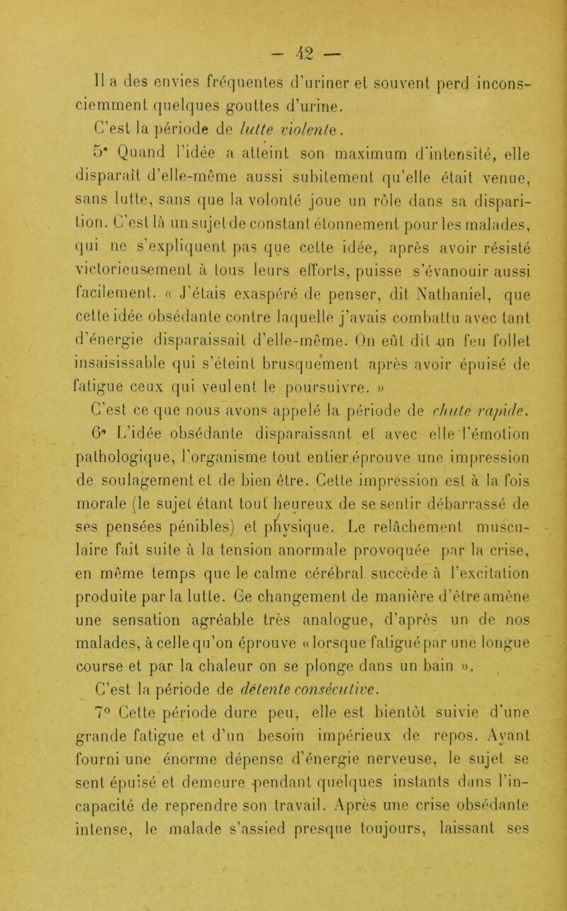 Il a des envies fréquentes d’uriner et souvent perd incons- ciemment quelques gouttes d’urine. C’est la période de lulte vïolenlQ. 5* Quand l’idée a atteint son maximum d'intensité, elle disparaît d’elle-même aussi subitement qu’elle était venue, sans lutte, sans que la volonté joue un rôle dans sa dispari- tion. C est là un sujet de constant étonnement pour les malades, qui ne s’expliquent pas que cette idée, après avoir résisté victorieusement à tous leurs elTorts, puisse s’évanouir aussi facilement. « J’étais exaspéré de penser, dit Natlianiel, que cette idée obsédante contre laquelle j’avais combattu avec tant d’énergie disparaissait d’elle-rnême. On eut dit-un feu follet insaisissable qui s’éteint brusquement après avoir épuisé de fatigue ceux qui veulent le poursuivre. » C’est ce que nous avons appelé la période de chute rapuJc. G'’ t.’idée obsédante disparaissant et avec elle l’émotion pathologique, l'organisme tout entier éprouve une impression de soutagernent et de bien être. Cette impression est à la fois morale (le sujet étant tout heureux de se sentir débarrassé de ses pensées pénibles) et pfiysique. Le rebicbement muscu- laire fait suite à la tension anormale provoquée par la crise, en meme temps que le calme cérébral succède à l’excitation produite par la lutte. Ce changement de manière d’être amène une sensation agréable très analogue, d’après un de nos malades, à celle qu’on éprouve «lorsque fatigué par une longue course et par la chaleur on se plonge dans un bain ». C’est la période de détente consécutive. 7® Cette période dure peu, elle est bientôt suivie d'une grande fatigue et d’un besoin impérieux de repos. Ayant fourni une énorme dépense d’énergie nerveuse, le sujet se sent épuisé et demeure -pendant quel(|ues instants dans l’in- capacité de reprendre son travail. Après une crise obsédante intense, le malade s’assied presque toujours, laissant ses