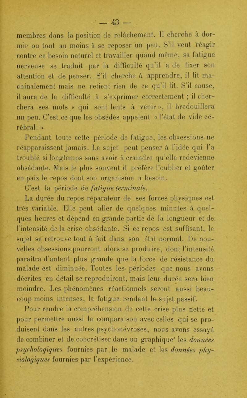 membres dans la position de r(dàchement. II clierche à dor- mir ou tout au moins à se reposer un peu. S’il veut réagir contre ce besoin naturel et travailler quand môme, sa fatigue nerveuse se traduit par la difliculté qu’il a de fixer son attention et de penser. S’il cherche à apprendre, il lit ma- chinalement mais ne retient rien de ce qu’il lit. S’il cause, il aura de la difticulté à s’exprimer correctement ; il cher- chera ses mots « qui sont lents à venir», il bredouillera un peu. C’est ce que les obsédés appelent « l’état de vide cé- rébral. » Pendant toute cette période de fatigue, les obsessions ne réapparaissent jamais. Le sujet peut penser à l’idée qui l’a troublé si longtemps sans avoir à craindre qu’elle redevienne obsédante. Mais le plus souvent il préfère l’oublier et goûter en paix le repos dont son organisme a l)esoin. C’est la période de fatigue terminale. La durée du repos réparateur de ses forces physiques est très variable, hdle peut aller de quelques minutes à quel- ques heures et dépend en grande partie de la longueur et de. Lintensité de la crise obsédante. Si ce repos est suffisant, le sujet se retrouve tout à fait dans son état normal. De nou- velles obsessions pourront alors se produire, dont l’intensité paraîtra d’autant plus grande que la force de résistance du malade est diminuée. Toutes les périodes que nous avons décrites en détail se reproduiront, mais leur durée sera bien moindre. Les phénomènes réactionnels seront aussi beau- coup moins intenses, la fatigue rendant le sujet passif. Pour rendre la compréhension de cette crise plus nette et pour permettre aussi la comparaison avec celles qui se pro- duisent dans les autres psychonévroses, nous avons essayé de combiner et de concrétiser dans un graphique* les données psychologiques fournies par le malade et les données phy- siologiques fournies par l’expérience.