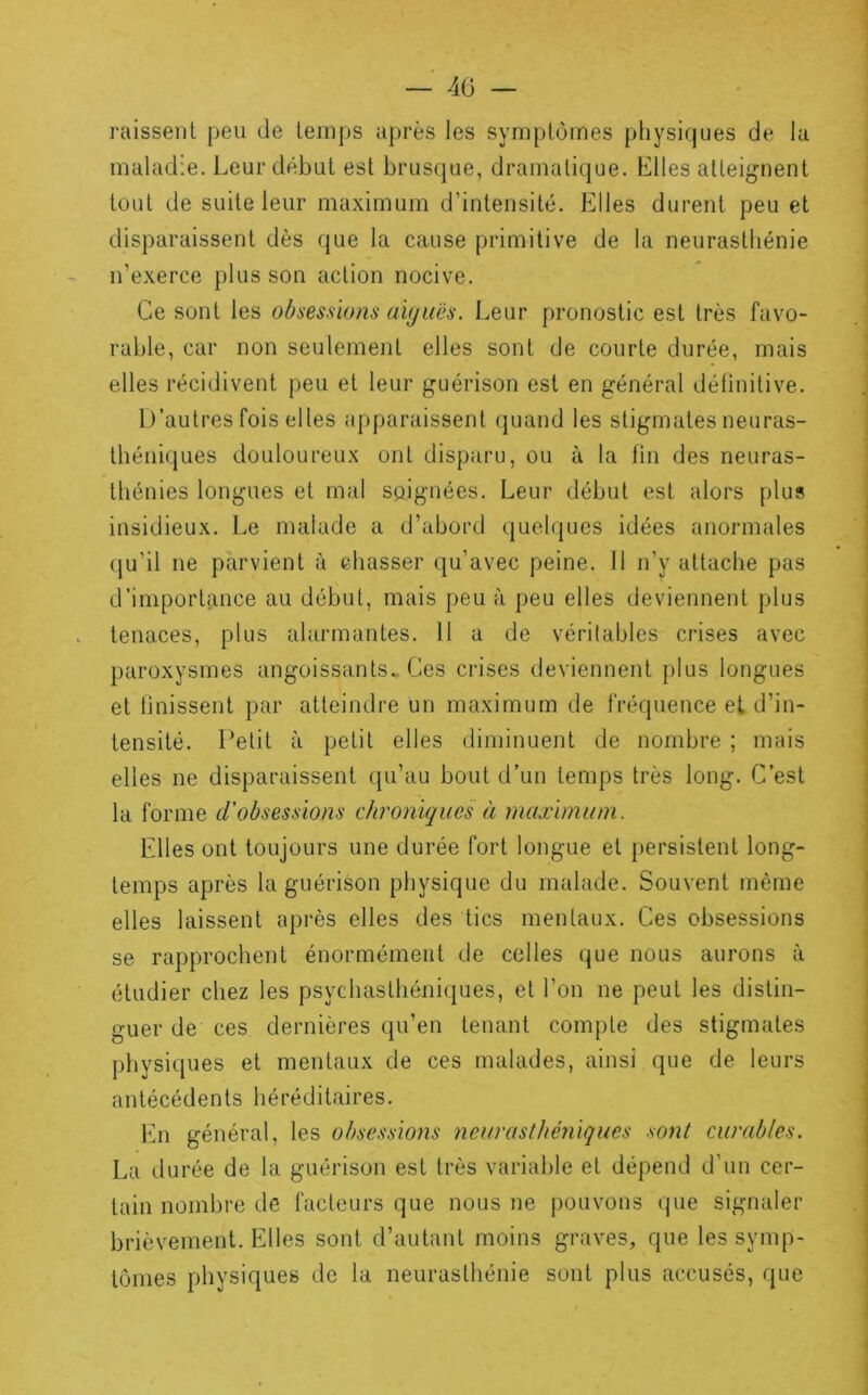 — 4Ü — raissenl peu de temps après les symptômes physiques de la maladie. Leur début est brusque, dramatique. Elles atteignent tout de suite leur maximum d’intensité. Elles durent peu et disparaissent dès que la cause primitive de la neurasthénie ii’exerce plus son action nocive. Ce sont les obsessions aiguës. Leur pronostic est très favo- rable, car non seulement elles sont de courte durée, mais elles récidivent peu et leur guérison est en général définitive. L’autres fois elles apparaissent (juand les stigmates neuras- théniques douloureux ont disparu, ou à la fin des neuras- thénies longues et mal soignées. Leur début est alors plus insidieux. Le malade a d’abord quelques idées anormales (ju’il ne parvient à chasser qu’avec peine. Il n’y attache pas d’importtmce au début, mais peu à peu elles deviennent plus tenaces, plus alarmantes. 11 a de véritables crises avec paroxysmes angoissants.. Ces crises deviennent plus longues et Unissent par atteindre un maximum de fréquence et d’in- tensité. l’etit à petit elles diminuent de nombre ; mais elles ne disparaissent qu’au bout d’un temps très long. C’est la forme d’obsessions chroniques à maximum. Elles ont toujours une durée fort longue et persistent long- temps après la guérison physique du malade. Souvent même elles laissent après elles des tics mentaux. Ces obsessions se rapprochent énormément de colles que nous aurons à étudier chez les psychasthéniques, et l’on ne peut les distin- guer de ces dernières qu’en tenant compte des stigmates physiques et mentaux de ces malades, ainsi que de leurs antécédents héréditaires. hm général, les obsessions neurasthéniques sont curables. La durée de la guérison est très variable et dépend d’un cer- tain nombre de facteurs que nous ne pouvons que signaler brièvement. Elles sont d’autant moins graves, que les symp- tômes physiques de la neurasthénie sont plus accusés, que