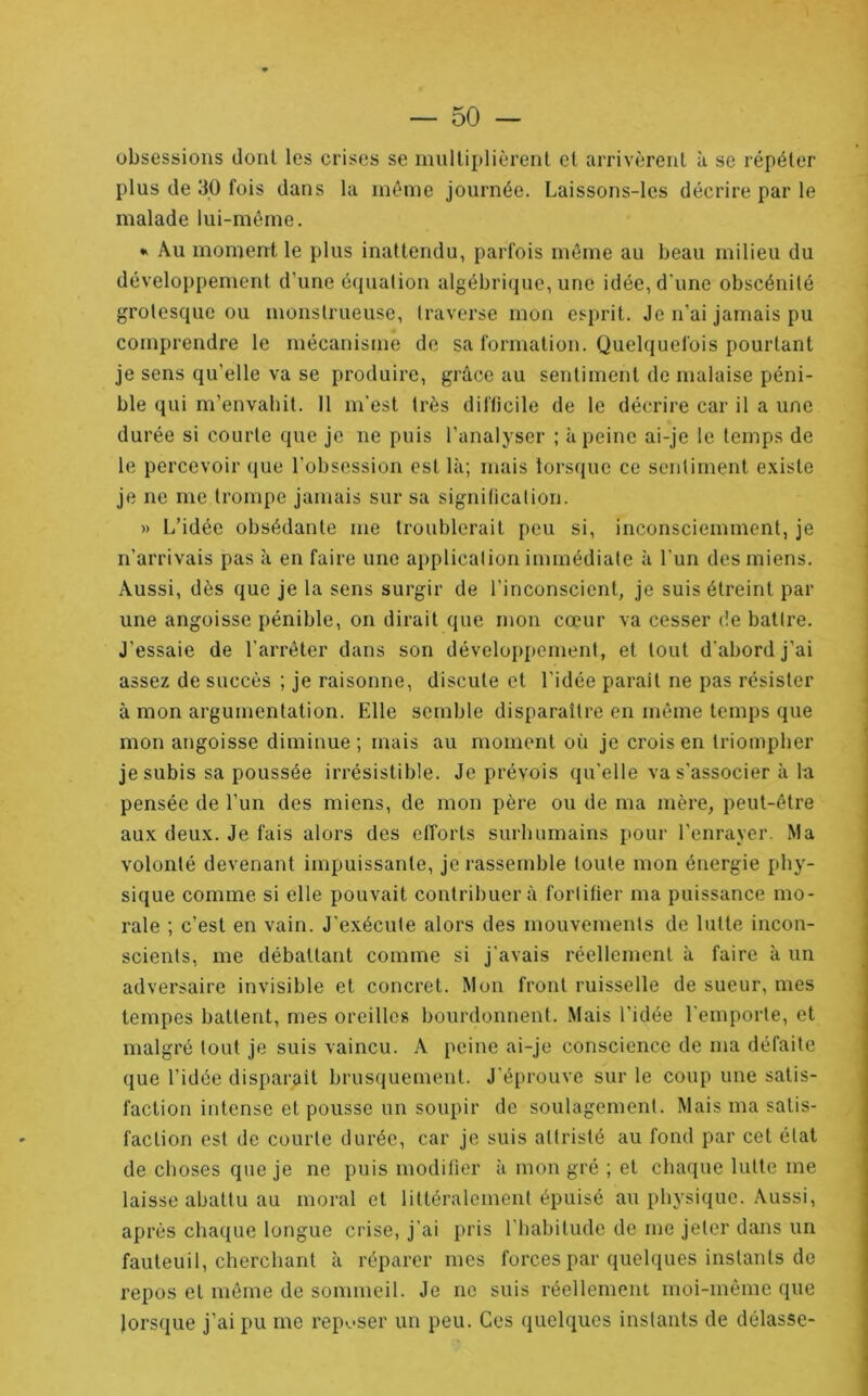 obsessions dont les crises se inultiplièrent et arrivèrent à se répéter plus de 30 fois dans la même journée. Laissons-les décrire par le malade lui-même. * Au moment le plus inattendu, parfois même au beau milieu du développement d’une équation algébri(pie, une idée, d'une obscénité grotesque ou monstrueuse, traverse mon esprit. Je n’ai jamais pu comprendre le mécanisme de sa formation. Quelquefois pourtant je sens qu’elle va se produire, grâce au sentiment de malaise péni- ble qui m’envahit. 11 m'est très difticile de le décrire car il a une durée si courte que je ne puis l’analyser ; à peine ai-je le temps de le percevoir que l’obsession est là; mais lors(}uc ce sentiment existe je ne me trompe jamais sur sa signiticalion. )) L’idée obsédante me troublerait peu si, inconsciemment, je n’arrivais pas à en faire une application immédiate à l'un des miens. Aussi, dès que je la sens surgir de l’inconscient, je suis étreint par une angoisse pénible, on dirait que mon cœur va cesser de battre. J’essaie de l’arrêter dans son dévelop[)ement, et tout d'abord j’ai assez de succès ; je raisonne, discute et l'idée parait ne pas résister à mon argumentation. Elle semble disparaître en même temps que mon angoisse diminue ; mais au moment où je crois en triompher je subis sa poussée irrésistible. Je prévois qu'elle va s'associer à la pensée de l’un des miens, de mon père ou de ma mère, peut-être aux deux. Je fais alors des cll'orts surhumains pour l’enrayer. Ma volonté devenant impuissante, je rassemble toute mon énergie phy- sique comme si elle pouvait contribuer à fortifier ma puissance mo- rale ; c’est en vain. J’exécute alors des mouvements de lutte incon- scients, me débattant comme si j'avais réellement à faire à un adversaire invisible et concret. Mon front ruisselle de sueur, mes tempes battent, mes oreilles bourdonnent. Mais l’idée l'emporte, et malgré tout je suis vaincu. A peine ai-je conscience de ma défaite que l’idée disparait brusquement. J'éprouve sur le coup une satis- faction intense et pousse un soupir de soulagement. Mais ma satis- faction est de courte durée, car je suis attristé au fond par cet état de choses que je ne puis modifier à mon gré ; et chaque lutte me laisse abattu au moral et littéralement épuisé au physique. Aussi, après chaque longue crise, j’ai pris l'habitude de me jeter dans un fauteuil, cherchant à réparer mes forces par quelques instants de repos et môme de sommeil. Je ne suis réellement moi-même que lorsque j’ai pu me rep^-ser un peu. Ces quelques instants de délasse-