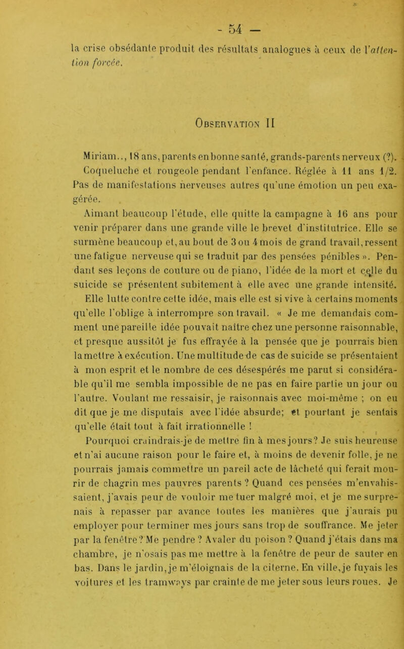 la crise obsédante produit des résultats analogues <à ceux de Vaitm^ lion forcée. Observation II Miriam.., IH ans, parents enbonne santé, grands-parents nerveux (?). Coqueluche et rougeole pendant l'enfance. Réglée à 11 ans 1/2. Pas de manifestations nerveuses autres qu'une émotion un peu cxa- ' gérée. .\imant beaucoup l'étude, elle quitte la campagne à 16 ans pour venir préparer dans une grande ville le brevet d'institutrice. Elle se surmène beaucoup et,au bout de 3 ou 4mois de grand travail,ressent une fatigue nerveuse qui se traduit par des pensées pénibles». Pen- dant ses leçons de coulure ou de piano, l’idée de la mort et c^lle du suicide se présentent subitement à elle avec une grande intensité. Elle lutte contre celte idée, mais elle est si vive à certains moments, qu'elle l’oblige à interrompre son travail. « Je me demandais com- ment une pareille idée pouvait naître chez une personne raisonnable, et presque aussitôt je fus effrayée à la pensée que je pourrais bien lamettre à exécution. Une mullitudetle cas de suicide se présentaient à mon esprit et le nombre de ces désespérés me parut si considéra- ble qu'il me sembla impossible de ne pas en faire partie un jour ou l'autre. Voulant me ressaisir, je raisonnais avec moi-mérne ; on eu dit que je me disputais avec l’idée absurde; et pourtant je sentais qu’elle était tout à fait irrationnelle ! Pourquoi craindrais-je de mettre fin à mes jours? Je suis heureuse et n’ai aucune raison pour le faire et, à moins de devenir folle, je ne pourrais jamais commettre un pareil acte de lâcheté qui ferait mou- rir de chagrin mes pauvres parents ? Quand ces pensées m’envahis- saient, j’avais peur de vouloir me tuer malgré moi, et je me surpre- nais à repasser par avance toutes les manières que j’aurais pu employer pour terminer mes jours sans trop de souffrance. Me jeter par la fenêtre? Me pendre ? Avaler du poison ? Quand j’étais dans ma  chambre, je n’osais pas me mettre à la fenêtre de peur de sauter en i bas. Dans le jardin, je m’éloignais de la citerne. En ville,je fuyais les voitures et les tramways par crainte de me jeter sous leurs roues. Je I