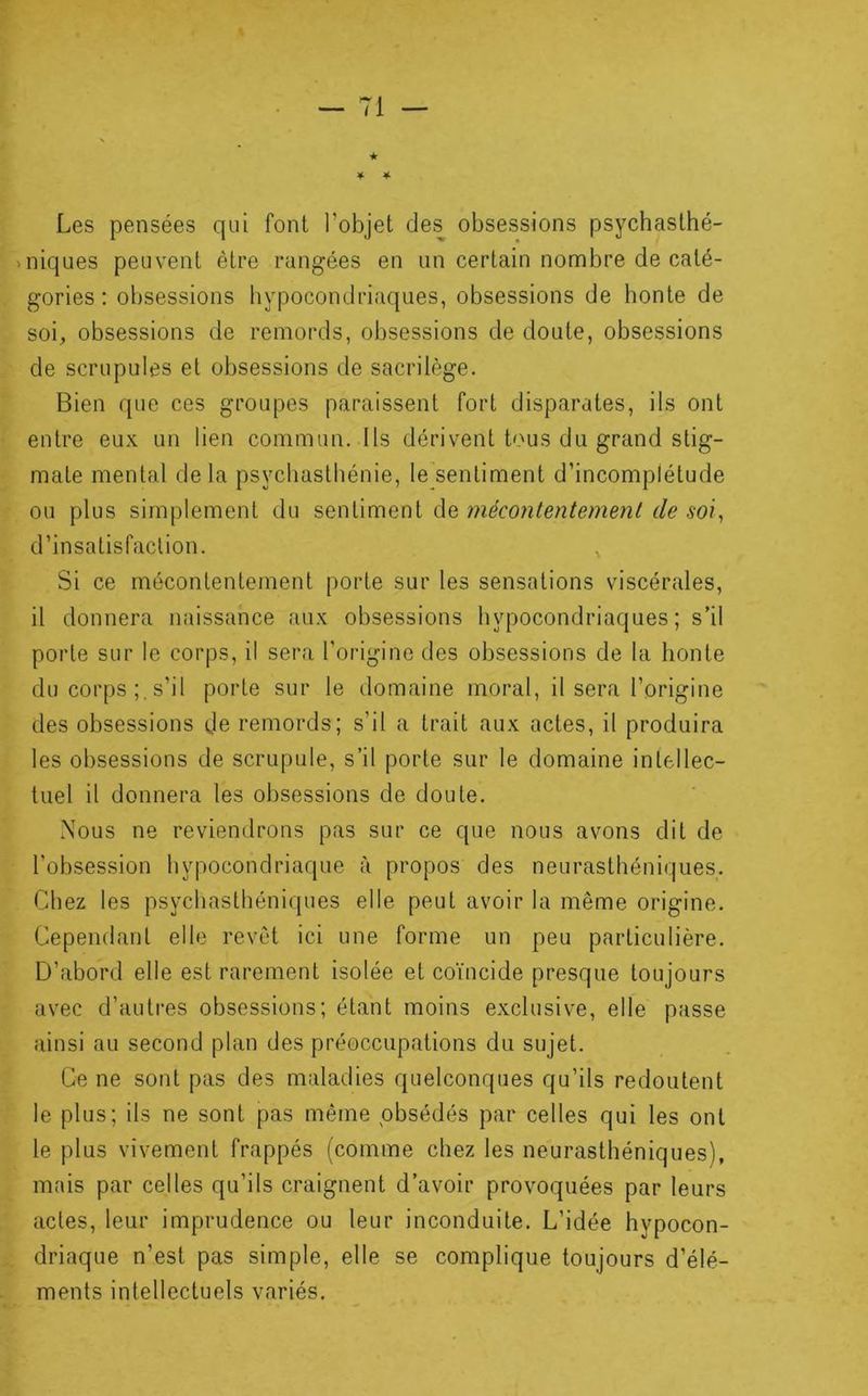 Les pensées qui font l’objet des obsessions psychasthé- niques peuvent être rangées en un certain nombre de caté- gories : obsessions hypocondriaques, obsessions de honte de soi, obsessions de remords, obsessions de doute, obsessions de scrupules et obsessions de sacrilège. Bien que ces groupes paraissent fort disparates, ils ont entre eux un lien commun. Ils dérivent Ums du grand stig- mate mental de la psychasthénie, le sentiment d’incomplétude ou plus simplement du sentiment de mécontentement de soi, d’insatisfaction. , Si ce mécontentement porte sur les sensations viscérales, il donnera naissance aux obsessions hypocondriaques; s’il porte sur le corps, il sera l’origine des obsessions de la honte du corps s’il porte sur le domaine moral, il sera l’origine des obsessions (Je remords; s’il a trait aux actes, il produira les obsessions de scrupule, s’il porte sur le domaine intellec- tuel il donnera les obsessions de doute. Nous ne reviendrons pas sur ce que nous avons dit de l’obsession hypocondriaque à propos des neurasthéniques. Chez les psychasthéniques elle peut avoir la même origine. Cependant elle revêt ici une forme un peu particulière. D’abord elle est rarement isolée et coïncide presque toujours avec d’autres obsessions; étant moins exclusive, elle passe ainsi au second plan des préoccupations du sujet. Ce ne sont pas des maladies quelconques qu’ils redoutent le plus; ils ne sont pas même obsédés par celles qui les ont le plus vivement frappés (comme chez les neurasthéniques), mais par celles qu’ils craignent d’avoir provoquées par leurs actes, leur imprudence ou leur inconduite. L’idée hypocon- driaque n’est pas simple, elle se complique toujours d’élé- ments intellectuels variés.