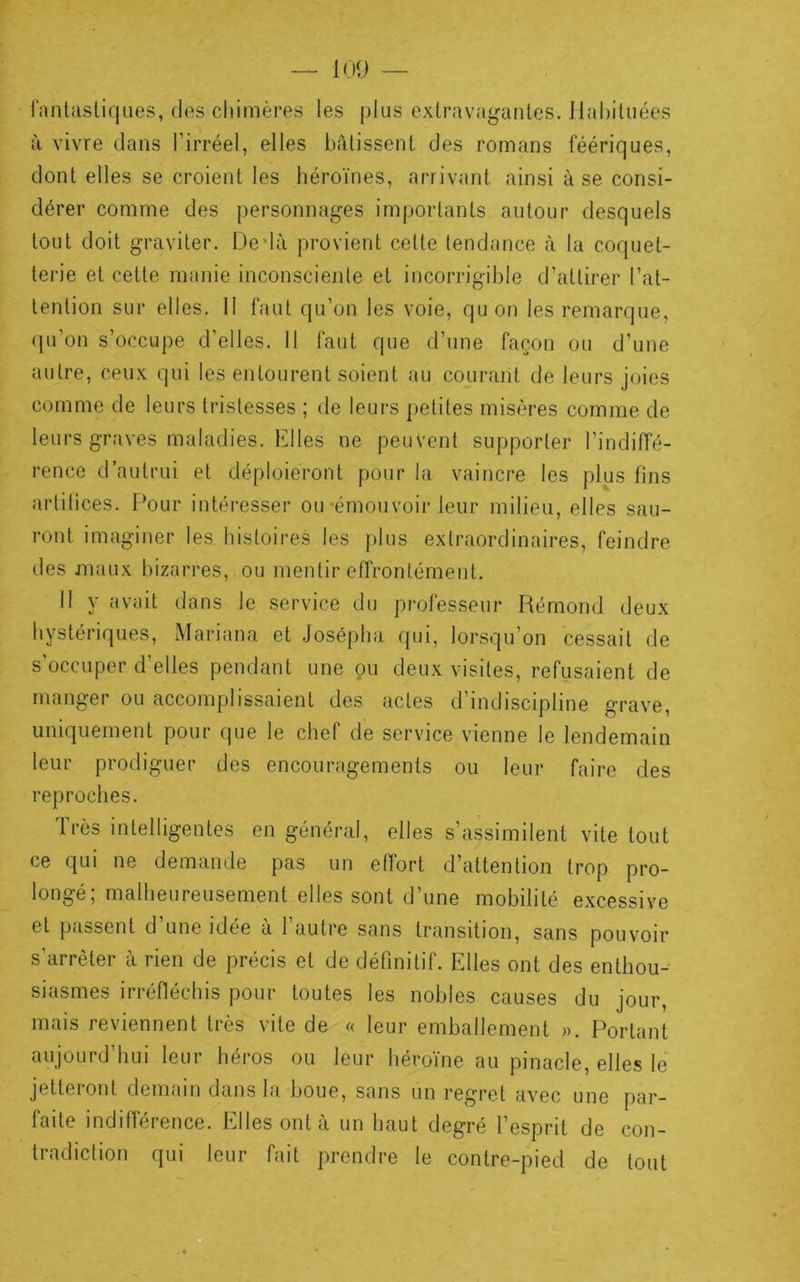 ranlastiqiies, des cliimères les plus extravagantes, ll.ahituées à vivre dans l’irréel, elles bâtissent des romans féériques, dont elles se croient les héroïnes, arrivant ainsi à se consi- dérer comme des personnages importants autour desquels tout doit graviter. Dedà provient cette tendance à la coquet- terie et cette manie inconsciente et incori’igible d’attirer l’at- tention sur elles. 11 faut qu’on les voie, quon les remarque, qu’on s’occupe d’elles. 11 faut que d’une façon ou d’une autre, ceux qui les entourent soient au courant de leurs joies comme de leurs tristesses ; de leurs petites misères comme de leurs graves maladies. Elles ne peuvent supporter l’indiffé- rence d’autrui et déploieront pour la vaincre les plus fins artifices. Pour intéresser ou-émouvoir leur milieu, elles sau- ront imaginer les histoires les plus extraordinaires, feindre lies maux bizarres, ou mentir effrontément. 11 y avait dans le service du professeur Rémond deux hystériques, Mariana et Josépha qui, lorsqu’on cessait de s’occuper d’elles pendant une çu deux visites, refusaient de manger ou accomplissaient des actes d’indiscipline grave, uniquement pour que le chef de service vienne le lendemain leur prodiguer des encouragements ou leur faire des reproches. Très intelligentes en général, elles s’assimilent vite tout ce qui ne demande pas un effort d’attention trop pro- longé; malheureusement elles sont d’une mobilité excessive et passent d une idée a 1 autre sans transition, sans pouvoir s’arrêter à rien de précis et de définitif. Elles ont des enthou- siasmes irréfléchis pour toutes les nobles causes du jour, mais reviennent très vite de « leur emballement ». Portant aujourd’hui leur héros ou leur héroïne au pinacle, elles le jetteront demain dans la boue, sans un regret avec une par- faite indifférence. Elles ont à un haut degré l’esprit de con- tradiction qui leur fait prendre le contre-pied de tout D