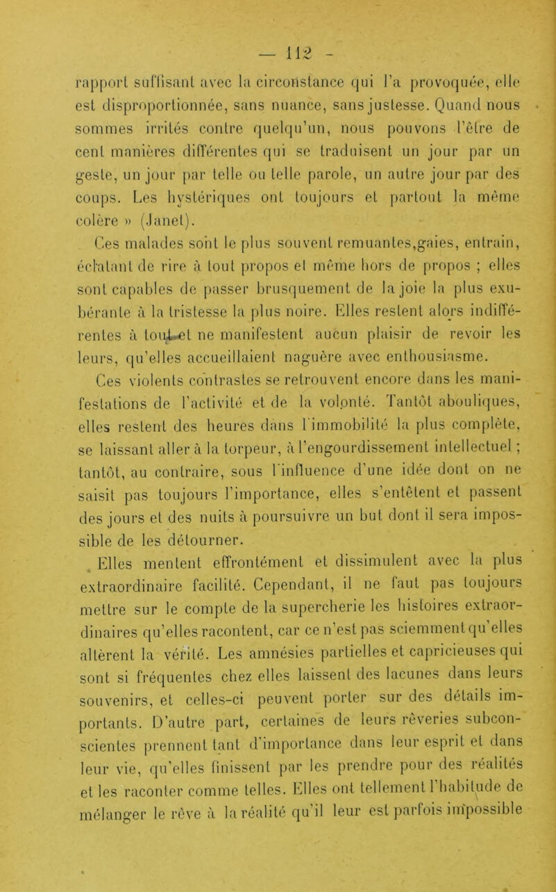 rajjporl suflisanl avec la circonstance qni l’a provoquée, elle est disproportionnée, sans nuance, sans justesse. Quand nous sommes irrités contre quelqu’un, nous pouvons l’être de cent manières différentes qui se traduisent un jour par un g-este, un jour par telle ou telle parole, un autre jour par des coups. Les hystériques ont toujours et partout la même colère » (.lanet). Ces malades sont le plus souvent remuantes,gaies, entrain, échatant de rire à tout propos el même hors de propos ; elles sont capables de passer brusquement de la joie la plus e.\u- hérante à la tristesse la plus noire. Elles restent alors indiffé- rentes à tou^t ne manifestent aucun plaisir de revoir les leurs, qu’elles accueillaient naguère avec enthousiasme. Ces violents contrastes se retrouvent encore dans les mani- festations de l’activité et de la volonté. Tantôt abouli(|ues, elles restent des heures dans l'immobilité la plus complète, se laissant aller à la torpeur, à l’engourdissement intellectuel ; tantôt, au contraire, sous l'influence d’une idée dont on ne saisit pas toujours l’importance, elles s’entêtent et passent des jours et des nuits à poursuivre un but dont il sera impos- sible de les détourner. Elles mentent effrontément et dissimulent avec la plus extraordinaire facilité. Cependant, il ne faut pas toujours mettre sur le compte de la supercherie les histoires extraor- dinaires qu’elles racontent, car cen est pas sciemment qu elles altèrent la vérité. Les amnésies partielles et capricieuses qui sont si fréquentes chez elles laissent des lacunes dans leurs souvenirs, et celles-ci peuvent porter sur des détails im- portants. D’autre part, certaines de leurs rêveries subcon- scientes prennent tant d importance dans leur esprit et dans leur vie, qu'elles finissent par les prendre pour des réalités et les raconter comme telles. Elles ont tellement 1 habitude de mélanger le rêve à la réalité qu’il leur est parfois impossible