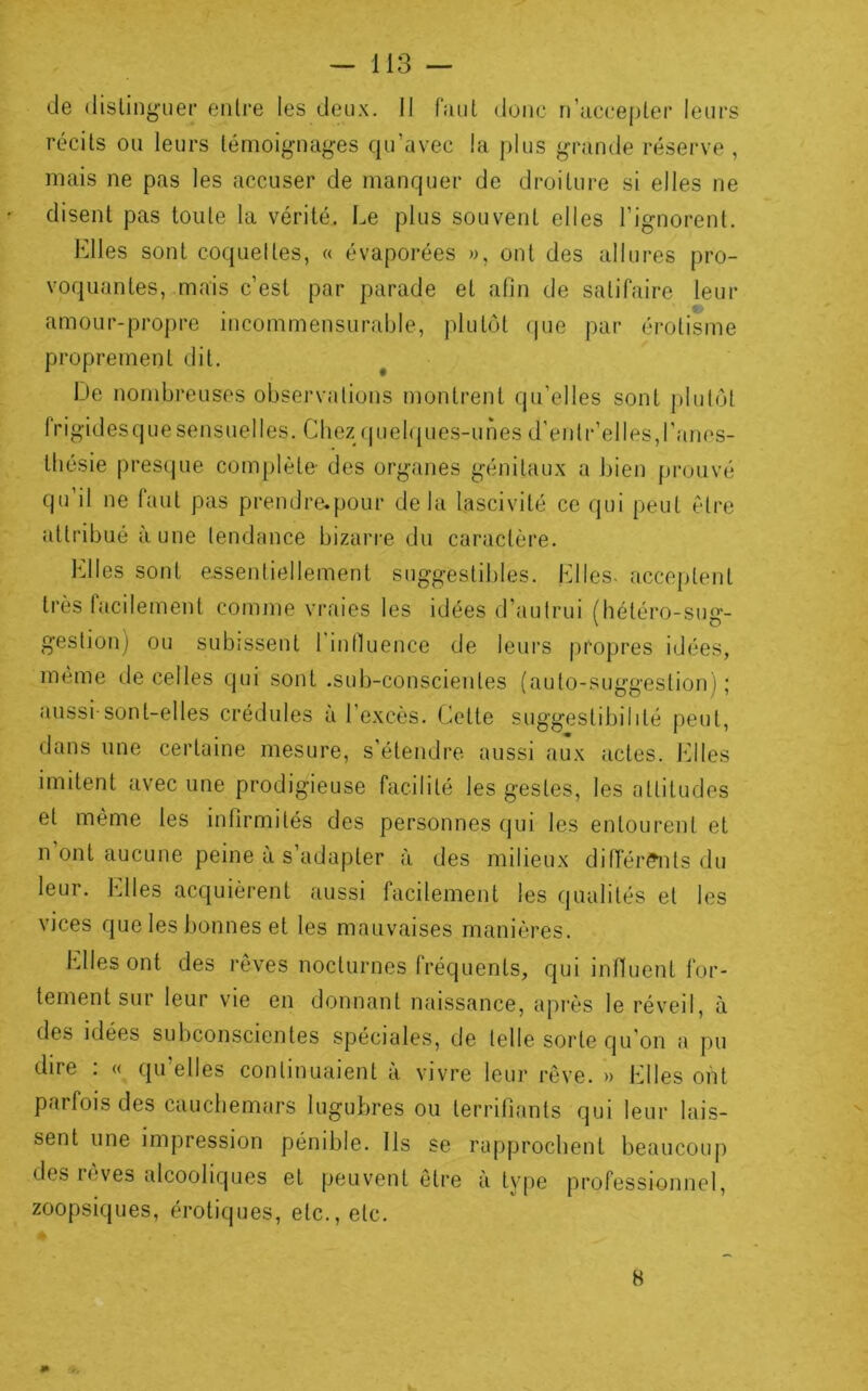 de dislinguer entre les deux. II fciul donc n’uccepter leurs récits ou leurs témoignages qu’avec la plus grande réserve , mais ne pas les accuser de manquer de droiture si elles ne disent pas toute la vérité. Le plus souvent elles l’ignorent. Elles sont coquettes, « évaporées », ont des allures pro- voquantes, mais c’est par parade et afin de satifaire leur amour-propre incommensurable, plutôt (pie par érotisme proprement dit. iJe nombreuses observations montrent qu’elles sont plutôt frigidesquesensuelles. Chez (juefipies-unes d’entr’elles,ranes- ttiésie presipie comjilète- des organes génitaux a bien prouvé qu’il ne faut pas prendre.pour delà lascivité ce qui peut être attribué aune tendance bizarre du caractère. Elles sont essentiellement suggestibles. Elles, acceptent très facilement comme vraies les idées d’autrui (hétéro-sug- gestion) ou subissent 1 inlluence de leurs propres idées, même de celles qui sont .sub-conscientes (auto-suggestion); aussi-sont-elles crédules à l’excès. Cette suggestibilité peut, dans une certaine mesure, s’étendre aussi aux actes, billes imitent avec une prodigieuse facilité les gestes, les attitudes et même les infirmités des personnes qui les entourent et n ont aucune peine a s’adapter à des milieux difler?nts du leur. Elles acquièrent aussi facilement les qualités et les vices que les bonnes et les mauvaises manières. Elles ont des rêves nocturnes fréquents, qui influent for- tement sur leur vie en donnant naissance, après le réveil, à des idées subconscientes spéciales, de telle sorte qu’on a pu dire . « qu elles continuaient a vivre leur rêve. » Elles ont parfois des cauchemars lugubres ou terrifiants qui leur lais- sent une impression pénible. Ils se rapprochent beaucoup des reves alcooliques et peuvent être à type professionnel, zoopsiques, érotiques, etc., etc. 8