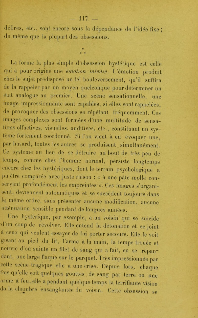 délires, etc., sont encore sous la dépendance de l’idée fixe; de même que la plupart des obsessions. ★ ♦ * La forme la plus simple d’obsession bystériipie est celle quia pour origine une émotion inlens,e. L’émotion produit chez le sujet prédisposé un tel bouleversement, qu’il suffira de la rappeler par un moyen quelconque pour déterminer un état analogue au premier. Une scène sensationnelle, une image impressionnante sont capables, si elles sont rappelées, de provoquer des obsessions se répétant fréquemment. Ces images complexes sont formées d’une multitude de sensa- tions olfactives, visuelles, auditives, etc., constituant un sys- tème fortement coordonné. Si l’on vient à en évoquer une, par hasard, toutes les autres se jiroduisent, simultanément. Ce système au lieu de se détruire au bout de très peu de temps, comme chez l’homme normal, persiste longtemps encore chez les hystériques, dont le terrain psychologique a pu être comparée avec juste raison : « à une pâte molle con- servant profondément les empreintes ».Ces images s’organi- sent, deviennent automatiques et se succèdent toujours dans le même ordre, sans présenter aucune modification, aucune atténuation sensible pendant de longues années. Une hystérique, par exemple, a un voisin qui se suicide •d’un coup de révolver. Elle entend la détonation et se joint a ceux qui veulent essayer de lui porter secours. Elle le voit gisant au pied du lit, l’arme à la main, la. lempe trouée et noircie d où suinte un filet de sang qui a fait, en se répan- dant, une large flaque sur le parquet. Très impressionnée par cette scène tragique elle a une crise. Depuis lors, chaque fois qu elle voit quelques gouttes de sang par terre ou une arme à feu, elle a pendant quelque temps la terrifiante vision drt la chajnbre ensanglantée du voisin. Celte obsession se