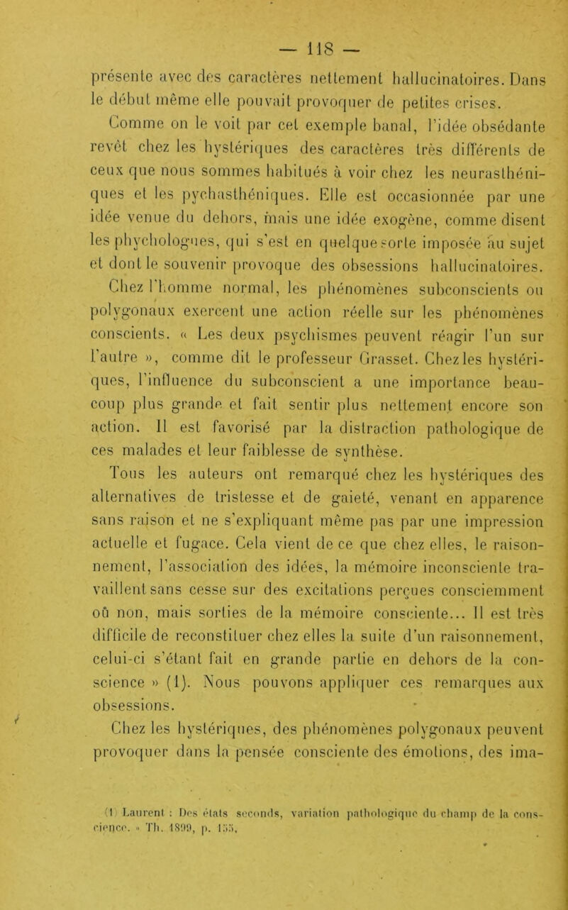 présente av^ec des caractères nettement hallucinatoires. Dans le début même elle pouvait provorpier de petites crises. Comme on le voit par cet e.xemple banal, l’idée obsédante j revêt chez les hystéri(jues des caractères très différents de ceux que nous sommes habitués à voir chez les neurasthéni- j ques et les j)ychasthéniques. Clle est occasionnée par une ; idée venue du dehors, niais une idée exogène, comme disent les phychologues, (jui s’est en quelquesorte imposée au sujet et dont te souvenir provoque des obsessions hallucinatoires. Chez 1 liomme normal, les phénomènes subconscients ou polygonaux exercent une action réelle sur les phénomènes j conscients, a l.es deux psychismes peuvent réagir l’un sur 1 autre », comme dit le professeur Crasset. Chez les hystéri- ques, l’innuence du subconscient a une importance beau- i coup plus grande et fait sentir plus nettement encore son j action. 11 est favorisé par la distraction pathologique de i ces malades et leur faiblesse de synthèse. Tous les auteurs ont remarqué chez les hystériques des alternatives de tristesse et de gaieté, venant en apparence ^ sans raison et ne s’expliquant même pas par une impression actuelle et fugace. Cela vient de ce que chez elles, le raison- nement, l’association des idées, la mémoire inconsciente tra- vaillent sans cesse sur des excitations perçues consciemment où non, mais sorties de la mémoire consciente... 11 est très difticile de reconstituer chez elles la. suite d’un raisonnement, celui-ci s’étant fait en grande partie en dehors de la con- science » (1). Nous pouvons appli([uer ces remarques aux obsessions. Chez les bystériques, des phénomènes polygonaux peuvent provof}uer dans la pensée consciente des émotions, des ima- (I Laurent : FJes étals seconds, variation patliologiqiie du rhanip de la cons- cience. » Tli, 1800, p. i;;;i.