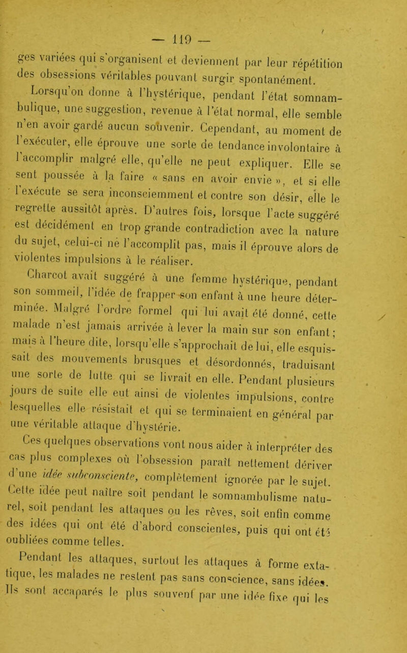 ! irj ges variées qui s'organisent et deviennent par leur répétition des obsessions véritables pouvant surgir spontanément. Lorsqu’on donne :l l’iiystérique, pendant l’état somnam- bulique, une suggestion, revenue à l’état normal, elle semble n'eu avoir gardé aucun souvenir. Cependant, au moment de l’exécuter, elle éprouve une sorte de tendance involontaire à 1 accomplir malgré elle, qu’elle ne peut expliquer. Elle se sent poussée à la faire « sans en avoir envie », et si elle ■ 1 exécute se sera inconsciemment et contre son désir, elle le regrette aussitôt après. D’autres fois, lorsque l’acte suggéré est décidément en trop grande contradiction avec la nature du sujet, celui-ci né l’accomplit pas, mais il éprouve alors de \ lolentes impulsions à le réaliser. Charcot avait suggéré à une femme hystérique, pendant son sommeil, l’idée de frapper son enfant à une heure déter- minée. .Malgré l’ordre formel qui lui avajt été donné, cette malade n est jamais arrivée à lever la main sur son enfant; mais a I heure dite, lorsqu’elle s’approchait de lui, elle esqui.s- sait des mouvements brusques et désordonnés, traduisant une sorte de lutte qui se livrait en elle. Pendant plusieurs jours de suite elle eut ainsi de violentes impulsions, contre lesquelles elle résistait et qui se terminaient en général par une véritable attaque d'hystérie. Ces quelques observations vont nous aider à interpréter des cas plus complexes où l’obsession paraît nettement dériver d une idée suhromcicnte, complètement ignorée par le sujet Cette idée peut naître soit pendant le somnambulisme natu- • rel, soit pendant les attaipies ou les rêves, soit enfin comme des idees qui ont été d’abord conscientes, puis qui ont été oubliées comme telles. Pendant les attaques, surtout tes attaques à forme exta- tique, les malades ne restent pas sans con<^cience, sans idée». Ils sont accaparés le plus souvent par une idée fixe qui les