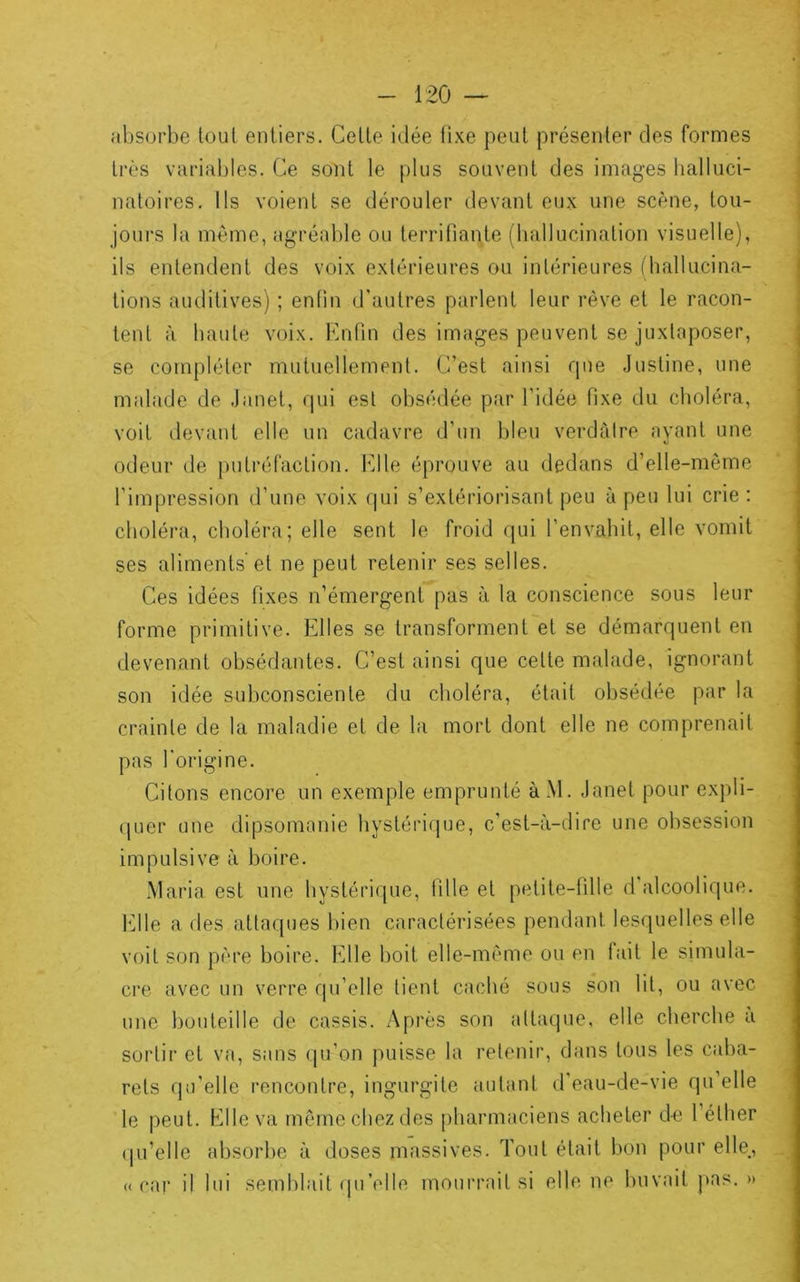 absorbe toul entiers. Celle idée fixe peut présenter des formes très variables. Ce sont le plus souvent des images halluci- natoires. Ils voient se dérouler devant eux une scène, tou- jours la même, agréable ou terrifiante (hallucination visuelle), ils entendent des voix extérieures ou intérieures (hallucina- tions auditives) ; enfin d'autres parlent leur rêve et le racon- tent à haute voix, binfin des images peuvent se juxtaposer, se compléter mutuellement. C’est ainsi rpie Justine, une malade de Janet, qui est obsédée par l’idée fixe du choléra, voit devant elle un cadavre d’un bleu verdàire ayant une odeur de putréfaction, bille éprouve au dedans d’elle-même l’impression d’une voix qui s’extériorisant peu à peu lui crie : choléra, choléra; elle sent le froid qui l’envahit, elle vomit ses aliments'et ne peut retenir ses selles. Ces idées fixes n’émergent pas à la conscience sous leur forme primitive. Elles se transforment et se démarquent en devenant obsédantes. C’est ainsi que celte malade, ignorant son idée subconsciente du choléra, était obsédée par la crainte de la maladie et de la mort dont elle ne comprenait pas l'origine. Citons encore un exemple emprunté à.Vl. Janet pour expli- quer une dipsomanie hystérique, c’est-à-dire une obsession impulsive à boire. Maria est une hystérique, fille et petite-fille d alcoolique, bille a des attaques bien caractérisées pendant lesquelles elle voit son père boire. Elle boit elle-même ou en fait le simula- cre avec un verre qu’elle tient caché sous son lit, ou avec une bouteille de cassis. Après son attaque, elle cherche a sortir et va, sans (pi’on puisse la retenir, dans tous les caba- rets qu’elle rencontre, ingurgite autant d'eau-de-vie qu elle le peut. Elle va môme chez des |)harmaciens acheter d-e l’éther (pi’elle absorbe à doses massives. Toul était bon pour elle, «car il lui semblait (pi’elle mourrait si elle ne buvait pas. »