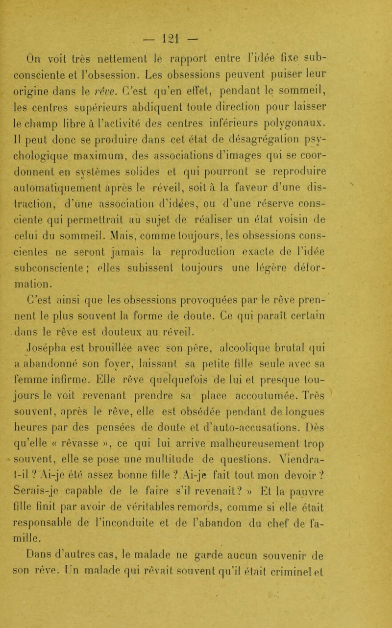On voit très nettement le rapport entre l’idée fixe sub- consciente et l’obsession. Les obsessions peuvent puiser leur origine clans le rêve. C’est qu’en elTet, pendant le sommeil, les centres supérieurs abdiquent toute direction pour laisser le champ libre à l’activité des centres inférieurs polygonaux. Il peut donc se produire dans cet état de désagrégation psy- chologique maximum, des associations d’images qui se coor- donnent en systèmes solides et qui pourront se reproduire automatiquement apres le réveil, soit à la faveur d’une dis- traction, d’une association d’idées, ou d’une réserve cons- ciente qui permettrait au sujet de réaliser un état voisin de celui du sommeil. Mais, comme toujours, les obsessions cons- cientes ne seront jamais la reproduction exacte de l’idée subconsciente; elles subissent toujours une légère défor- mation. C’est ainsi que les obsessions provoquées par le rêve pren- nent le plus souvent la forme de doute. Ce qui paraît certain dans le rêve est douteux au réveil. .losépha est brouillée avec son père, alcoolique brutal (pii a abandonné son foyer, laissant sa petite fille seule avec sa femme infirme. Elle rêve quelquefois de lui et presque tou- jours le voit revenant prendre sa place accoutumée. Très souvent, après le rêve, elle est obsédée pendant de longues heures par des pensées de doute et d’àuto-accusations. Dès qu’elle « rêvasse », ce qui lui arrive malheureusement trop souvent, elle se pose une multitude de questions. Viendra- t-il ? Ai-je été assez bonne fille ? Ai-je fait tout mon devoir ? Serais-je capable de le faire s’il revenait? » Et la pauvre fille finit par avoir de véritables remords, comme si elle était responsable de l’inconduite et de l’abandon du chef de fa- mille. Dans d’autres cas, le malade ne garde aucun souvenir de son rêve. Un malade qui rêvait souvent qu'il était criminel et