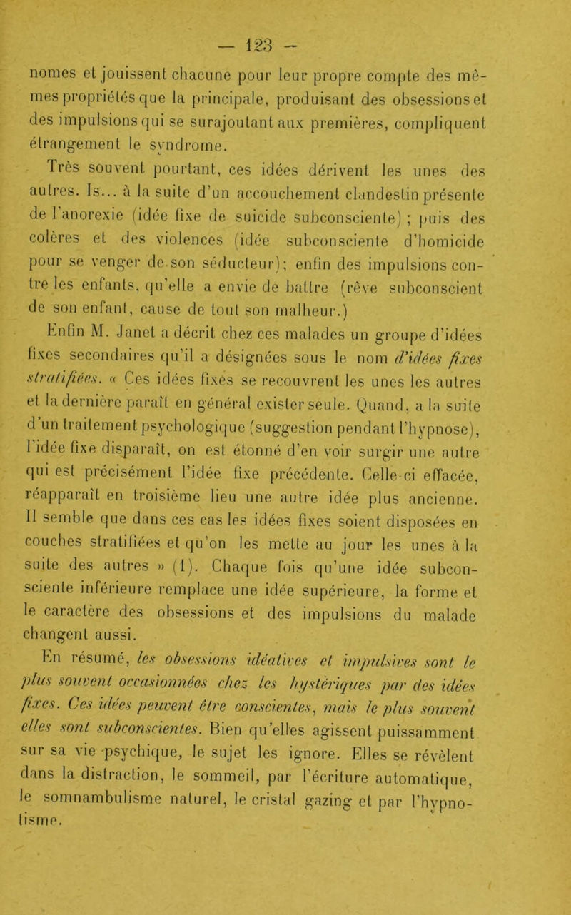 nomes et jouissent chacune pour leur propre compte des mê- mes propriétés que la principale, produisant des obsessions et des impulsions qui se surajoutant aux premières, compliquent étrangement le syndrome. 1res souvent pourtant, ces idées dérivent les unes des autres. Is... a la suite d’un accouchement clandestin présente de 1 anorexie fidée fixe de suicide subconsciente) ; puis des colères et des violences (idée subconsciente d’homicide pour se venger de.son séducteur); enfin des impulsions con- tre les enfants, fju’elle a envie de battre (rêve subconscient de son enfant, cause de tout son malheur.) hnfin M. Janet a décrit chez ces malades un groupe d’idées fixes secondaires qu’il a désignées sous le nom d'klées fixes stratifiées. « Ces idées fixés se recouvrent les unes les autres et la dernière paraît en général exister seule. Quand, a la suite d’un traitement psychologique (suggestion pendant l’hypnose), I idée fixe dispai'aît, on est étonné d’en voir surgir une autre qui est précisément l’idée fixe précédente. Celle-ci effacée, réapparaît en troisième lieu une autre idée plus ancienne. II semble que dans ces cas les idées fixes soient disposées en couches stratifiées et qu’on les mette au jour les unes à la suite des autres » (1). Chaque fois qu’une idée subcon- sciente inférieure remplace une idée supérieure, la forme et le caractère des obsessions et des impulsions du malade changent aussi. Kn résumé, les obses.nons idéatives et imptdsives sont le plus souvent occasionnées chez les hi/stèriques par des idées fixes. Ces idées peuvent être conscientes, mais le plus souvent elles sont subconscientes. Bien qu’elles agissent puissamment sur sa vie -psychique, le sujet les ignore. Elles se révèlent dans la distraction, le sommeil, par l’écriture automatique, le somnambulisme naturel, le cristal gazing et par l’hvpno- tisme.