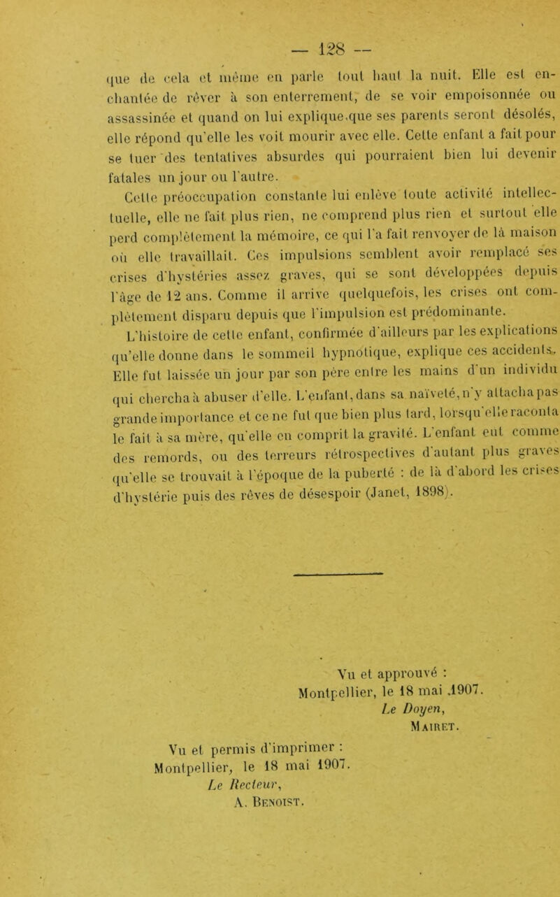 (juc (lü ci'Ui et luèiDC eu pQrlc tout liuul Uv nuit. Elle est cii- chauléo de rêver à sou enlerreuieut, de se voir empoisonnée ou assassinée et quand on lui explique.que ses parents seront désolés, elle répond qu’elle les voit mourir avec elle. Celle enfant a fait pour se tuer des tentatives absurdes qui pourraient bien lui devenir fatales un jour ou l'autre. Cette j)réoceupation constante lui enlève toute activité intellec- tuelle, elle ne fait plus rien, ne comprend i)lus rien et surtout elle perd complètement la mémoire, ce qui l'a fait renvoyer de là maison o(i elle travaillait. Ces impulsions semblent avoir remplacé ses crises d'hystéries assez, graves, qui se sont développées depuis l'àge de 1“2 ans. Comme il arrive (luelquefois, les crises ont com- })lèlemenl disparu depuis que l'impulsion est prédominante. E'hisloire de cette enfant, confirmée d'ailleurs par les exiilications (ju’elle donne dans le sommeil hypnotique, explique ces accidents. Elle fut laissée un jour par son père entre les mains d un individu (jui chercha à abuser d’elle. L'enfant, dans sa naïveté,n y attacha pas grande importance et ce ne fut que bien plus lard, lorsqu'elle raconta le fait à sa mère, qu'elle en comprit la gravité. L’enfant eut comme des remords, ou des terreurs rétrospectives d autant plus gra\es ({u'elle se trouvait à l’époque de la puberté : de la d abord les crises d'hystérie puis des rêves de désespoir (Janet, 1898). Vu et approuvé : Montpellier, le 18 mai ,1907. Le Doyen, MAIRKT. Vu et permis d’imprimer : Montpellier, le 18 mai 1907. Ae Ileclenr, A. Benoist.