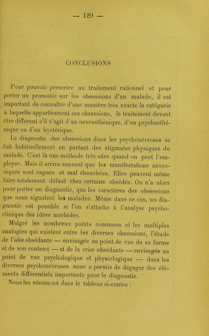 CO.XCLUSIONS l’oiir pouvoir prescrire un traitement rationnel et pour porter un pronostic sur les obsessions d’un malade, il est important de connaître d’une manière très exacte la catégorie a laquelle appartiennent ces obsessions, le traitement devant cire différent s il s’agit d’un neurasthénique, d’un psychasthé- nique ou d’un hystérique. Le diagnostic des obsessions dans les psychonévroses se lait habituellement en partant des stigmates physiques du malade. C’est là une méthode très sûre quand on peut l’em- ployer. Mais il arrive souvent que les manifestations névro- siques sont vagues et mal ébauchées. Elles peuvent même faire totalement défaut chez certains obsédés. On n’a alors poui porter un diagnostic, que les caractères des obsessions que nous signalent les malades. Même dans ce cas, un dia- gnostic est possible si l’on s’attache à l’analyse psycho- clinique des idées morbides. Malgré les nombreux points communs et les multiples analogies qui existent entre les diverses obsessions, l’étude de rif/e'é?obsédante — envisagée au point de vue de sa forme et de son contenu ■ et de la ci'lsc obsédante — envisagée au point de vue psychologique et physiologique — dans les diverses psychonévroses nous a permis de dégager des élé- ments différentiels importants pour le diagnostic. Nous les résumons dans le tableau ci-contre