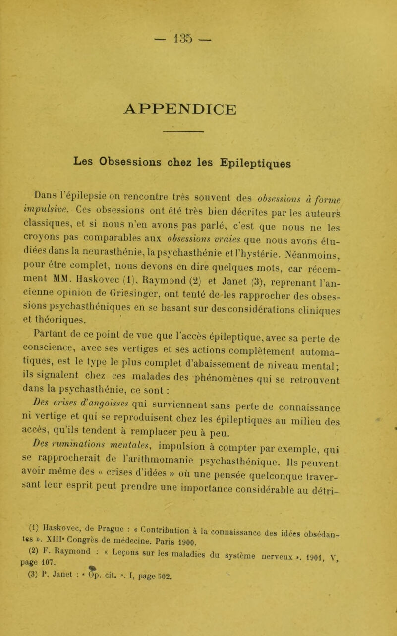 APPENDICE Les Obsessions chez les Epileptiques Dans l'épilepsie on rencontre très souvent des obsessions à forme impulsive. Ces obsessions ont été très bien décrites par les auteurfe classiques, et si nous n’en avons pas parlé, c’est que nous ne les croyons pas comparables aux obsessions vraies que nous avons étu- diées dans la neurasthénie, la psychasthénie et l’hystérie. Néanmoins, pour être complet, nous devons en dire quelques mots, car récem- ment MM. llaskovec (1), Raymond (i2) et Janet (3), reprenant l’an- cienne opinion de Griesinger, ont tenté de les rapprocher des obses- sions psychasthéniques en se basant sur des considérations cliniques et théoriques. Partant de ce point de vue que l’accès épileptique, avec sa perte de conscience, avec ses vertiges et ses actions complètement automa- tiques, est le type le plus complet d’abaissement de niveau mental; ils signalent chez ces malades des phénomènes qui se retrouvent dans la psychasthénie, ce sont : Des crises d’angoisses (p\[ surviennent sans perte de connaissance ni vertige et qui se reproduisent chez les épileptiques au milieu des accès, qu’ils tendent à remplacer peu à peu. Des ruminations mentales, impulsion à compter par exemple, qui se rapprocherait de l'arithmomanie psychasthénique. Ils peuvent avoir môme des « crises d’idées » où une pensée quelconque traver- sant leur esprit peut prendre une importance considérable au détri- (1) llaskovec, de Prague : * Contribution à la connaissance des idées obsédan- tes ». AlII* Congres de médecine. Paris l'JOO. (2) F. Raymond : « Leçons sur les maladies du système nerveux • 1901 V page 107. (3) P. Janet : • ()p. cit. ». I, page 502. i