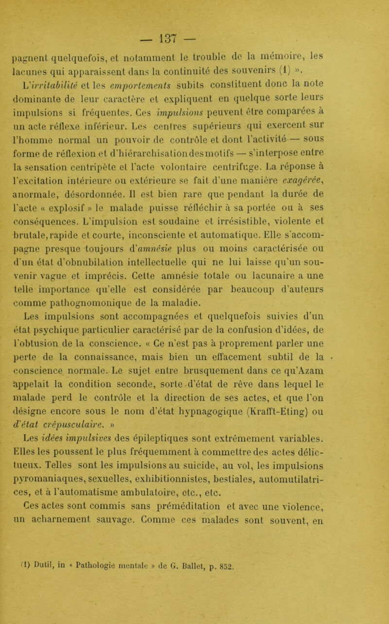 pagncnt quelquefois, et notamment le trouble de la mémoire, les lacunes qui apparaissent dans la continuité des souvenirs (1) ». L'irritabilité elles emportements subits conslituent donc la note dominante de leur caractère et expliquent en quelque sorte leurs impulsions si fréquentes. Ces impulsions peuvent être comparées à un acte réflexe inférieur. Les contres supérieurs qui exercent sur riiomme normal un pouvoir de contrôle et dont l’activité — sous forme de réflexion et d’hiérarchisationdesmotifs — s’interpose entre la sensation centripète et l’acte volontaire centrifuge. La réponse à l’excitation intérieure ou extérieure se fait d’une manière exagérée^ anormale, désordonnée. Il est bien rare que pendant la durée de l’acte « explosif » le malade puisse réfléchir à sa portée ou à ses conséquences. L’impulsion est soudaine et irrésistible, violente et brutale, rapide et courte, inconsciente et automatique. Elle s’accom- pagne presque toujours &'amnésie plus ou moins caractérisée ou d’un état d’obnubilation intellectuelle qui ne lui laisse qu’un sou- venir vague et imprécis. Cette amnésie totale ou lacunaire a une telle importance qu’elle est considérée par beaucoup d’auteurs comme pathognomonique de la maladie. Les impulsions sont accompagnées et quelquefois suivies d’un état psychique particulier caractérisé par de la confusion d’idées, de l’obtusion de la conscience. « Ce n’est pas à proprement parler une perte de la connaissance, mais bien un effacement subtil de la conscience normale. Le sujet entre brusquement dans ce qu’Azam Appelait la condition seconde, sorte ^d’état de rêve dans lequel le malade perd le contrôle et la direction de ses actes, et que l’on désigne encore sous le nom d’état hypnagogique (Krafft-Eting) ou d'état crépusculaire. » Les idées impulsives des épileptiques sont extrêmement variables. Elles les poussent le plus fréquemment à commettre des actes délic- tueux. Telles sont les impulsions au suicide, au vol, les impulsions pyromaniaques, sexuelles, exhibitionnistes, bestiales, automutilatri- ces, et à l’automatisme ambulatoire, etc., etc. Ces actes sont commis sans préméditation et avec une violence, un acharnement sauvage. Comme ces malades sont souvent, en ^1) Dutil, in « Pathologie rnenlale » de G. Ballet, p. 852.