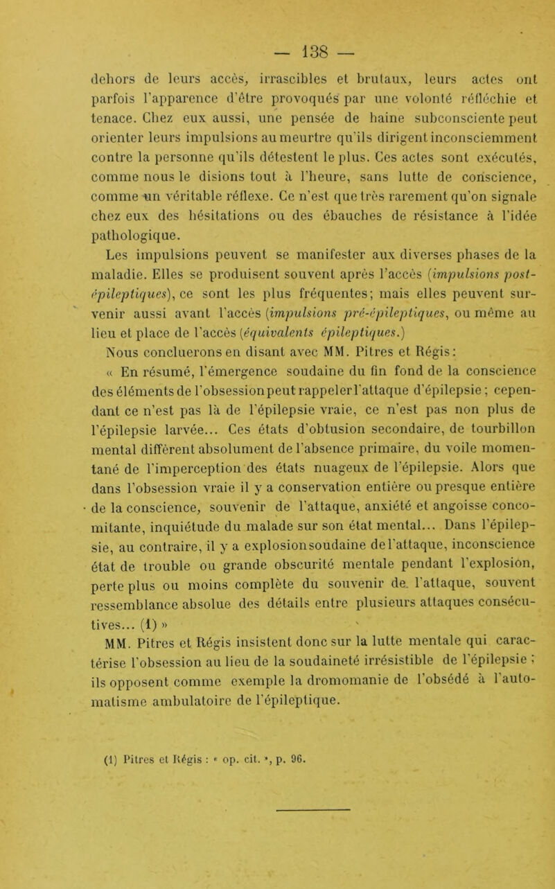 dehors de leurs accès, irrascibles el brutaux, leurs actes ont parfois l’apparence d’être provoqués par une volonté rétlécbie et tenace. Chez eux aussi, une pensée de haine subconsciente peut orienter leurs impulsions au meurtre qu’ils dirigent inconsciemment contre la personne qu’ils détestent le plus. Ces actes sont exécutés, comme nous le disions tout à l’heure, sans lutte de conscience, comme un véritable réflexe. Ce n’est que très rarement qu’on signale chez eux des hésitations ou des ébauches de résistance à l’idée pathologique. Les impulsions peuvent se manifester aux diverses phases de la maladie. Elles se produisent souvent après l’accès [impulsions post- (’pilcptiques)^ ce sont les plus fré(}uentes; mais elles peuvent sur- venir aussi avant l’accès [impulsions pré-épileptiques^ ou même au lieu et place de l’accès [équivalents épileptiques.) Nous concilierons en disant avec MM. Pitres et Régis: « En résumé, l'émergence soudaine du fin fond de la conscience des éléments de l’obsession peut rappeler l'attaque d’épilepsie ; cepen- dant ce n’est pas là de l’épilepsie vraie, ce n’est pas non plus de l’épilepsie larvée... Ces états d’obtusion secondaire, de tourbillon mental diffèrent absolument de l’absence primaire, du voile momen- tané de l’imperception des états nuageux de l’épilepsie. Alors (}ue dans l’obsession vraie il y a conservation entière ou presque entière • de la conscience, souvenir de l’attaque, anxiété et angoisse conco- mitante, inquiétude du malade sur son état mental... Dans l’épilep- sie, au contraire, il y a explosionsoudaine de l’attaque, inconscience état de trouble ou grande obscurité mentale pendant l’explosion, perte plus ou moins complète du souvenir de. l'attaque, souvent ressemblance absolue des détails entre plusieurs attaques consécu- tives... (1) » MM. Pitres et Régis insistent donc sur la lutte mentale qui carac- térise l’obsession au lieu de la soudaineté irrésistible de l’épilepsie : ils opposent comme exemple la dromomanie de l’obsédé à l'auto- matisme ambulatoire de l'épileptique. (1) Pitres el Régis : * op. cit. *, p. 96.