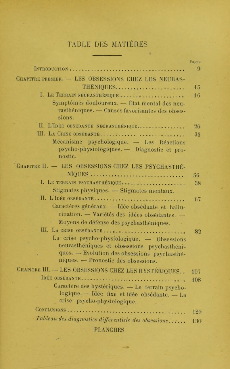 TABLE DES MATIERES Lntroducïion Pages 9 CiiAPiïHE PREMIER. — LES OBSESSIONS CHEZ LES NEUIUS- TllÉNIQUES 15 I. Le Terrain NEURASTuÉNiQUE 10 Symptômes douloureux. — État mental des neu- rasthéniques. — Causes favorisantes des obses- sions. IL LTdée obsédante nekjrasïiiénioue 20 TH. La Crise obsédante 31 Mécanisme psychologique. — Les Réactions psycho-physiologiques. — Diagnostic et pro- nostic. 'Chapitre II. — LES OBSESSIONS CHEZ LES PSYCH.\STHÉ- N10 U ES 50 I. Le terrain psychasthénique 58 Stigmates physiques. — Stigmates mentaux. IL LTdée obsédante 07 Caractères généraux. — Idée obsédante et hallu- cination. — Variétés des idées obsédantes. — Moyens de défense des psychasthéniques. HL La crise obsédante 8^ La crise psycho-physiologique. — Obsessions neurasthéniques et obsessions psychasthéni- . quos.—Evolulion des obsessions psychasthé- niques. — Pronostic des obsessions. Chapitre III. — LES OBSESSIONS CHEZ LES HYSTÉRIQUES.. 107 Idée obsédante 108 Caractère des hj^stériques. — Le terrain psycho- logique. — Idée fixe et idée obsédante. — La crise psycho-physiologique. Co.NCLUSIONS |OC) Tableau des diagnostics différentiels des obsessions...... 130 PL.\NCHES