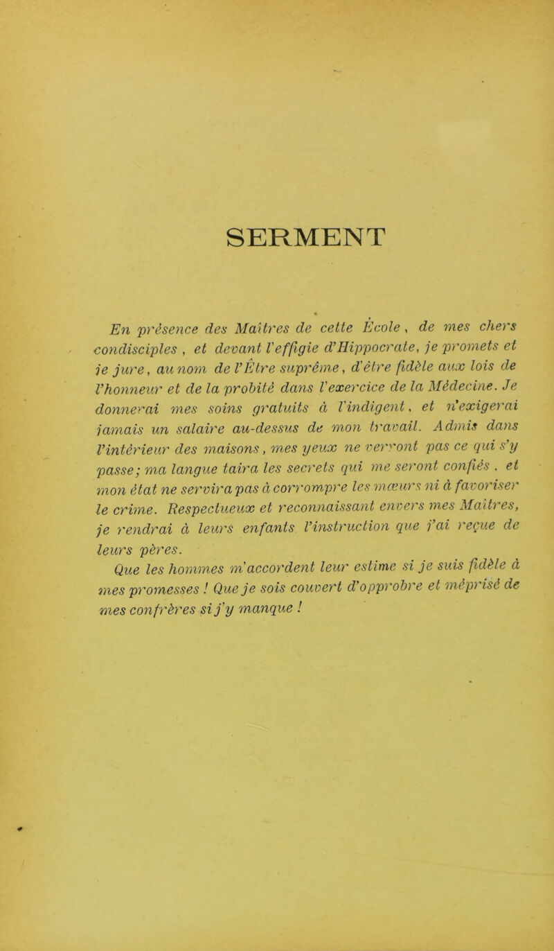 SERMENT En 'présence des Maîtres de cette École, de mes chers condisciples , et devant Veffigie d’Hippocrate, je promets et je jure, au nom de l’Etre suprême, d'être fidèle aux lois de l’honneur et de la probité dans l'exercice de la Médecine. Je donnerai mes soins gratuits ci l'indigent, et n'exigerai jamais un salaire au-dessus de mon travail. Admis dans l’intérieur des maisons, mes yeux ne vem'ont pas ce qui s’y passe ; ma langue taira les secrets qui me seront confiés . et mon état ne servira pas à corrompre les mœurs ni à favoriser le crime. Ttespectueux et reconnaissant envers mes Maîti es, je rendrai à leurs enfants l’instruction que j ai reçue de leurs pères. Que les hommes m'accordent leur estime si je suis fidèle à mes promesses ! Que je sois couvert d’opprobre et mèpi isé de mes confrères si j'y manque !