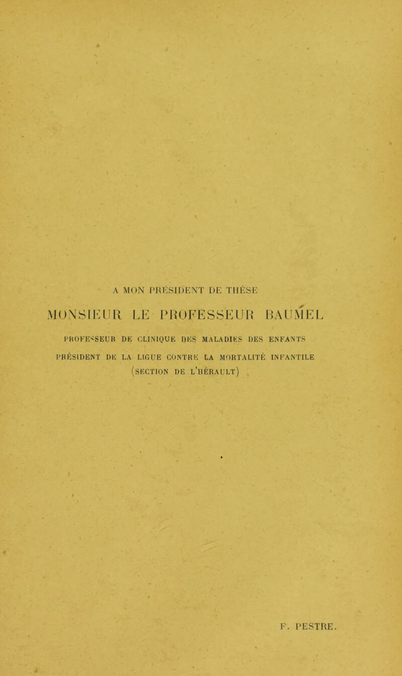 A MON PRESIDENT DE THESE MONSIEUR LE PROFESSEUR BAUMEL PROFESSEUR DK CLINIQUE DES MALADIES DES ENFANTS PRÉSIDENT DE LA LIGUE CONTRE LA MORTALITÉ INFANTILE (SECTION DE L’ilÉRAULT) F PESTRE.