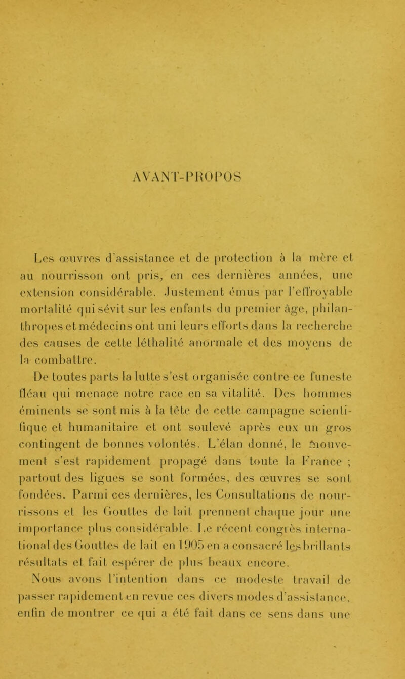 AVANT-PROPOS Les œuvres d’assistance et de protection à la mère et au nourrisson ont pris, en ces dernières années, une extension considérable. Justement émus par l’elïroyable mortalité qui sévit sur les enfants du premier âge, philan- thropes et médecins ont uni leurs efforts dans la recherche des causes de cette léthalité anormale et des moyens de la combattre. De toutes parts la lutte s’est organisée contre ce funeste fléau qui menace notre race en sa vitalité. Des hommes éminents se sont mis à la tète de celte campagne scienti- fique et humanitaire et ont soulevé après eux un gros contingent de bonnes volontés. L’élan donné, le fnouve- ment s’est rapidement propagé dans toute la France ; partout des ligues se sont formées, des œuvres se sont fondées. Parmi ces dernières, les Consultations de nour- rissons et les Gouttes de lait prennent chaque jour une importance plus considérable. Le récent congrès interna- tional des Gouttes de lait en 190b en a consacré bus brillants résultats et fait espérer de plus beaux encore. Nous avons l’intention dans ce modeste travail de passer rapidement en revue ces divers modes d’assistance, enfin de montrer ce qui a été fait dans ce sens dans une