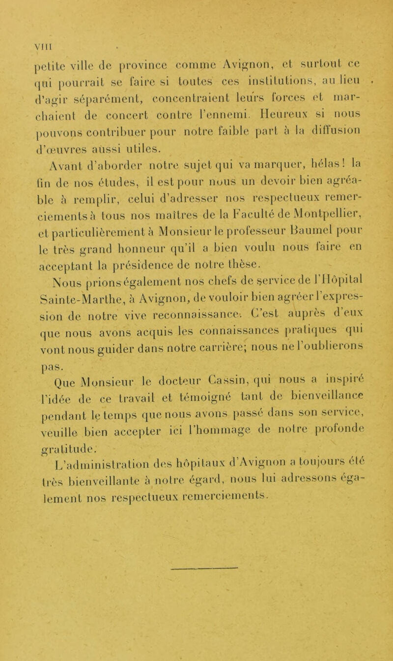 petite ville de province comme Avignon, et surtout ce qui pourrait se faire si toutes ces institutions, au lieu d’agir séparément, concentraient leurs forces et mar- chaient de concert contre l’ennemi, Heureux si nous pouvons contribuer pour notre faible part à la dillusion d’œuvres aussi utiles. Avant d’aborder notre sujet qui va marquer, hélas! la tin de nos études, il est pour nous un devoir bien agréa- ble à remplir, celui d’adresser nos respectueux remer- ciements à tous nos maîtres de la Faculté de Montpellier, et particulièrement à Monsieur le professeur liaumel pour le très grand honneur qu’il a bien voulu nous taire en acceptant la présidence de notre thèse. Nous prions également nos chefs de service de l'Hôpital Sainte-Marthe, à Avignon, de vouloir bien agréer l’expres- sion de notre vive reconnaissance-. C’est auprès d’eux que nous avons acquis les connaissances pratiques qui vont nous guider dans notre carrière; nous ne 1 oublierons pas. Que Monsieur le docteur Gassin, qui nous a inspiré l'idée de ce travail et témoigné tant de bienveillance pendant le temps que nous avons passé dans son service, veuille bien accepter ici l’hommage de notre profonde gratitude. L’administration des hôpitaux d’Avignon a toujours été très bienveillante à notre égard, nous lui adressons ega- lement nos respectueux remerciements.