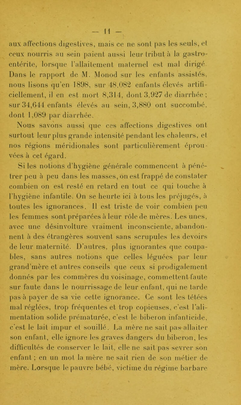 n aux affections digestives, mais ce ne sont pas les seuls, et ceux nourris au sein paient aussi leur tribut à la gastro- entérite, lorsque l’allaitement maternel est mal dirigé. Dans le rapport de M. Monod sur les enfants assistés, nous lisons qu’en 1898, sur 48,082 enfants élevés artifi- ciellement, il en est mort 8,314, dont 3,927 de diarrhée ; sur 34,644 enfants élevés au sein, 3,880 ont succombé, dont 1,089 par diarrhée. Nous savons aussi que ces affections digestives ont surtout leur plus grande intensité pendant les chaleurs, et nos régions méridionales sont particulièrement éprou- vées à cet égard. Si les notions d’hygiène générale commencent à péné- trer peu à peu dans les masses, on est frappé de constater combien on est resté en retard en tout ce qui touche à l’hygiène infantile. On se heurte ici à tous les préjugés, à toutes les ignorances. 11 est triste de voir combien peu les femmes sont préparées à leur rôle de mères. Les unes, avec une désinvolture vraiment inconsciente, abandon- nent à des étrangères souvent sans scrupules les devoirs de leur maternité. D’autres, plus ignorantes que coupa- bles, sans autres notions que celles léguées par leur grand’mère et autres conseils que ceux si prodigalement donnés par les commères du voisinage, commettent faute sur faute dans le nourrissage de leur enfant, qui ne tarde pas à payer de sa vie cette ignorance. Ce sont les tétées mal réglées, trop fréquentes et trop copieuses, c’est l’ali- mentation solide prématurée, c’est le biberon infanticide, c’est le lait impur et souillé. La mère ne sait pas allaiter son enfant, elle ignore les graves dangers du biberon, les difficultés de conserver le lait, elle ne sait pas sevrer son enfant ; en un mot la mère ne sait rien de son métier de mère. Lorsque le pauvre bébé, victime du régime barbare