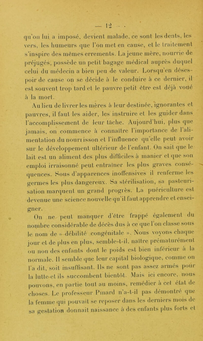 1-2 qu’on lui a imposé, devient malade, ce sont les dents, les vers, les humeurs que l’on met en cause, et le traitement s’inspire des mêmes errements. La jeune mère, nourrie de préjugés, possède un petit bagage médical auprès duquel celui du médecin a bien peu de valeur. Lorsqu’en déses- poir de cause on se décide à le conduire à ce dernier, il est souvent trop tard et le pauvre petit être est déjà voué à la mort. Au lieu de livrer les mères à leur destinée, ignorantes et pauvres, il faut les aider, les instruire et les guider dans l’accomplissement de leur tache. Aujourd hui, plus que jamais, on commence à connaître l’importance de 1 ali- mentation du nouri isson et l’influence qu’elle peut avoir sur le développement ultérieur de l’enfant. On sait que le lait est un aliment des plus difficiles à manier et que son emploi irraisonné peut entraîner les plus graves consé- quences. Sous d’apparences inolfensives il rcnlerme les germes les plus dangereux. Sa stérilisation, sa pasteuri- sation marquent un grand progrès. La puériculture est devenue une science nouvelle qu il laut apprend 1 e et ensei- gner. On ne peut manquer d’être frappé également du nombre considérable de dééès dus a ce que 1 on classe sous le nom de « débilité congénitale ». Nous voyons chaque jour et de plus en plus, semble-t-il, naître prématurément ou non des enfants dont le poids est bien intérieur a la normale. 11 semble que leur capital biologique, comme on l’a dit, soit insuffisant. Us ne sont pas assez armés pour la lutte et ils succombent bientôt. Mais ici encore, nous pouvons, en partie tout au moins, remédier à cet état de choses. Le professeur Pinard n’a-t-il pas démontré que la femme qui pouvait se reposer dans les derniers mois de sa gestation donnait naissance à des entants plus torts et
