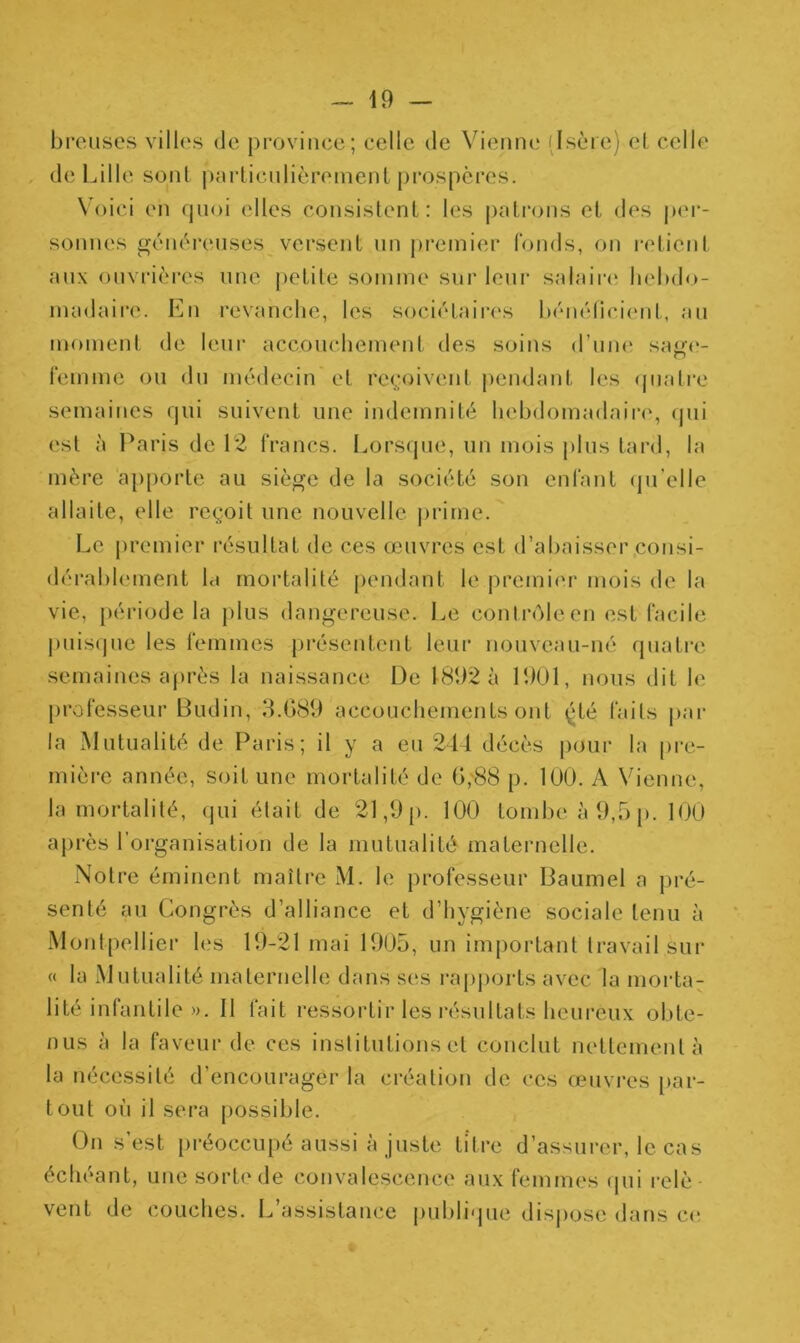 breuses villes de province; celle de Vienne (Isère) et celle de Lille sont particulièrement prospères. Voici en quoi elles consistent: les patrons et des per- sonnes généreuses versent un premier fonds, on retient aux ouvrières une petite somme sur leur salaire hebdo- madaire. En revanche, les sociétaires bénéficient, au moment de leur accouchement des soins d’une sage- femme ou du médecin et reçoivent pendant les quatre semaines qui suivent une indemnité hebdomadaire, qui est à Paris de 12 francs. Lorsque, un mois plus tard, la mère apporte au siège de la société son enfant qu’elle allaite, elle reçoit une nouvelle prime. Le premier résultat de ces œuvres est d’abaisser consi- dérablement hi mortalité pendant le premier mois de la vie, période la plus dangereuse. Le contrôle en est facile puisque les femmes présentent leur nouveau-né quatre semaines après la naissance De 1892 à 1901, nous dit le professeur Budin, 3.689 accouchements ont (dé laits par la Mutualité de Paris; il y a eu 244 décès pour la pre- mière année, soit une mortalité de 6,88 p. 100. A Vienne, la mortalité, qui était de 21,9 p. 100 tombe à 9,5 p. 100 après l’organisation de la mutualité maternelle. Notre éminent maître M. le professeur Baumel a pré- senté au Congrès d’alliance et d’hygiène sociale tenu à Montpellier les 19-21 mai 1905, un important travail sur « la Mutualité maternelle dans ses rapports avec la morta- lité infantile ». Il fait ressortir les résultats heureux obte- nus à la faveur de ces institutions et conclut nettement à la nécessité d'encourager la création de ces œuvres par- tout où il sera possible. On s’est préoccupé aussi à juste titre d’assurer, le cas échéant, une sorte de convalescence aux femmes qui relè- vent de couches. L’assistance publique dispose dans ee
