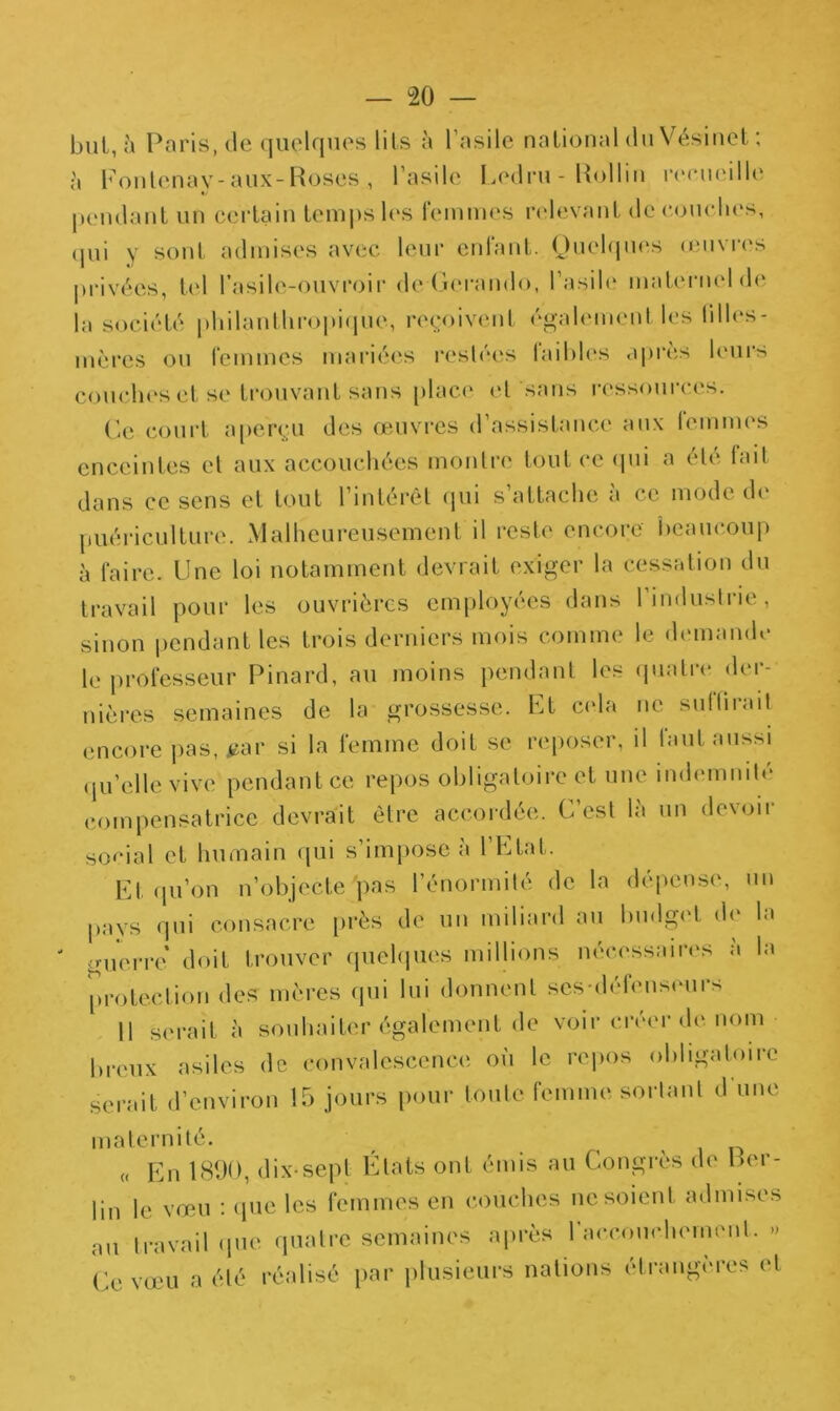 but, à Paris.de quelques lits à l’asile national du Vésinet ; ;'i Fontenay-aux-Roses , l’asile Ledru - lîollin reeueille pendant un certain temps les femmes relevant dé couches, (jui y sont admises avec leur enfant. Quelques œuvres privées, tel l’asile-ouvroir de Gerando, l’asile maternel de la société philanthropique, reçoivent également les !illc*s- mèrcs ou femmes mariées restées faiblés après leurs couches et se trouvant sans place et sans ressources. Ce court aperçu des œuvres d’assistance aux femmes enceintes et aux accouchées montre tout ce (pii a été fait dans ce sens et tout l’intérêt qui s’attache à ce mode de puériculture. Malheureusement il reste encore beaucoup à faire. Une loi notamment devrait exiger la cessation du travail pour les ouvrières employées dans l’industrie, sinon pendant les trois derniers mois comme le demande le professeur Pinard, au moins pendant les quatre der- nières semaines de la grossesse. Et cela ne suffit ait encore pas, *ar si la femme doit se reposer, il faut aussi qu’elle vive pendant ce repos obligatoire et une indemnité compensatrice devrait être accordée. C’est la un devoir social et humain qui s’impose à 1 Etat. Et qu’on n’objecte pas l’énormité de la dépense, un pays qui consacre près de un miliard au budget de la guerre doit trouver quelques millions nécessaires à la protection des mères qui lui donnent scs-défenseurs Il serait à souhaiter également de voir créer de nom Preux asiles de convalescence où le repos obligatoire serait d’environ 15 jours pour toute femme sortant d’une maternité. « En 1890, dix-sept États ont émis au Congrès de Fer- lin le vœu : que les femmes en couches ne soient admises ail travail que quatre semaines après l'accouchement. » Ce vœu a été réalisé par plusieurs nations étrangères et