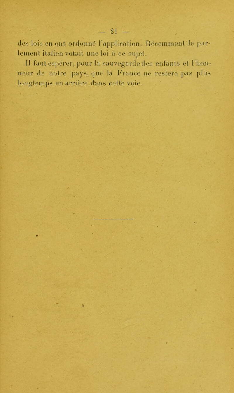 des lois eu ont ordonné l’application. Récemment le par- lement italien votait une loi à ce sujet. 11 faut espérer, pour la sauvegarde des enfants et l’hon- neur de notre pays, que la France ne restera pas plus longtemps en arrière d'ans cette voie. * 1