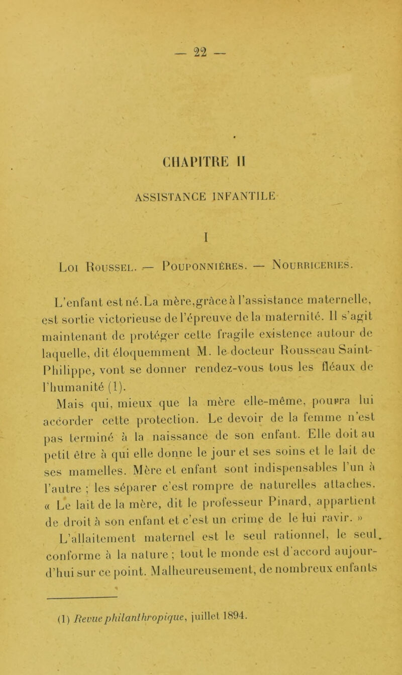CHAPITRE II ASSISTANCE INFANTILE I Loi Roussel. — Pouponnières. — Nourriceries. L’enfant est né. La mère,grâce à l’assistance maternelle, est sortie victorieuse de l’épreuve delà maternité. 11 s agit maintenant de protéger cette lragile existence autour de laquelle, dit éloquemment M. le docteur Rousseau Saint- Philippe, vont se donner rendez-vous tous les fléaux de l’humanité (1). Mais qui, mieux que la mère elle-même, pourra lui accorder cette protection. Le devoir de la femme n’est pas terminé à la naissance de son enfant. Elle doit au petit être à qui elle donne le jour et ses soins et le lait de ses mamelles. Mère et enfant sont indispensables l’un à l’autre; les séparer c’est rompre de naturelles attaches. « Le lait de la mère, dit le professeur Pinard, appartient de droit h son enfant et c’est un crime de le lui ravir. » L’allaitement maternel est le seul rationnel, le seul, conforme à la nature ; tout le monde est d'accord aujour- d’hui sur ce point. Malheureusement, de nombreux enfants (1) Revue philanthropique, juillet 1894.
