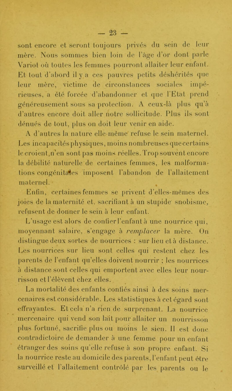 sont encore et seront toujours privés du sein de leur mère. Nous sommes bien loin de l’àge d’or dont parle Variot où toutes les femmes pourront allaiter leur enfant. Et tout d’abord il y a ces pauvres pctits déshérités que leur mère, victime de circonstances sociales impé- rieuses, a été forcée d’abandonner et que l’Etat prend généreusement sous sa protection. A ceux-là plus qu’à d’autres encore doit, aller notre sollicitude. Plus ils sont dénués de tout, plus on doit leur venir en aide. A d’autres la nature elle-même refuse le sein maternel. Les incapacités physiques, moins nombreuses quecertains lecroient,n’en sont pas moins réelles. Trop souvent encore la débilité naturelle de certaines femmes, les malforma- tions congénitales imposent l’abandon de l’allaitement maternel. Enfin, certaines femmes se privent d’elles-mêmes des joies de la maternité et, sacrifiant à un stupide snobisme, refusent de donner le sein à leur enfant. L’usage est alors de confier l’enfant à une nourrice qui, moyennant salaire, s’engage à remplacer la mère. On distingue deux sortes de nourrices : sur lieu et à distance. Les nourrices sur lieu sont celles qui restent chez les parents de l’enfant qu’elles doivent nourrir ; les nourrices à distance sont celles qui emportent avec elles leur nour- risson et l’élèvent chez elles. La mortalité des enfants confiés ainsi à des soins mer- cenaires est considérable. Les statistiques à cet égard sont effrayantes. Et cela n’a rien de surprenant. La nourrice mercenaire qui vend son lait pour allaiter un nourrisson plus fortuné, sacrifie plus ou moins le sien. 11 est donc contradictoire de demander à une femme pour un enfant étranger des soins qu’elle refuse à son propre enfant. Si la nourrice reste au domicile des parents, l’enfant peut être surveillé et l’allaitement contrôlé par les parents ou le
