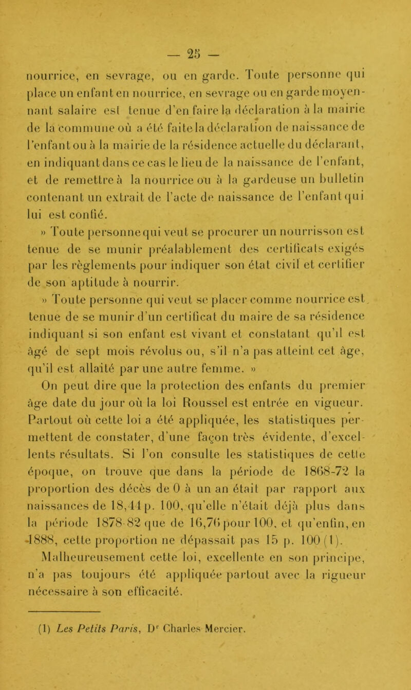 nourrice, en sevrage, ou en garde. Toute personne qui place un enfant en nourrice, en sevrage ou en garde moyen- nant salaire est tenue d’en faire la déclaration à la mairie de la commune où a été faite la déclaration de naissance de l’enfant ou à la mairie de la résidence actuelle du déclarant, en indiquant dans ce cas le lieu de la naissance de l’enfant, et de remettre à la nourrice ou à la gardeuse un bulletin contenant un extrait de l’acte de naissance de l’enfant qui lui est confié. » Toute pefsonnequi veut se procurer un nourrisson est tenue de se munir préalablement des certificats exigés par les règlements pour indiquer son état civil et certifier de son aptitude à nourrir. » Toute personne qui veut se placer comme nourrice est. tenue de se munir d’un certificat du maire de sa résidence indiquant si son enfant est vivant et constatant qu’il est âgé de sept mois révolus ou, s’il n’a pas atteint cet âge, qu'il est allaité par une autre femme. » On peut dire que la protection des enfants du premier âge date du jour où la loi Roussel est entrée en vigueur. Partout où cette loi a été appliquée, les statistiques per- mettent de constater, d’une façon très évidente, d’excel- lents résultats. Si l’on consulte les statistiques de cette époque, on trouve que dans la période de 1868-72 la proportion des décès de 0 à un an était par rapport aux naissances de 18,44p. 100, qu’elle n’était déjà plus dans la période 1878 82 que de 16,70 pour 100. et qu’enfin, en 4888, celte proportion ne dépassait pas 15 p. 100(1). Malheureusement cette loi, excellente en son principe, n’a pas toujours été appliquée partout avec la rigueur nécessaire à son efficacité. I (1) Les Petits Paris, Dr Charles Mercier.