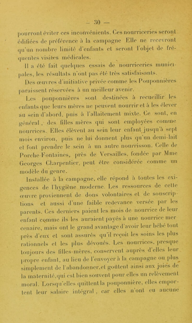 - no — pourront éviter ces inconvénients. Ces nourriceries seront édifiées de préférence à la campagne Elle ne recevront qu'un nombre limité déniants et seront 1 objet de fré- quentes visiit's médicales. 11 a été fait quelques essais de nourriceries munici- pales, les résultats n ont pas été très satisfaisants. Des œuvres d’initiative privée comme les Pouponnières paraissent réservées à un meilleur avenir. Des pouponnières sont destinées à recueillir les enfants que leurs mères ne peuvent nourrir et à les élever au sein d’abord, puis à l’allaitement mixte. Ce sont, en général , des tilles mères qui sont employées comme nourrices. Elles élèvent au sein leur enfant jusqu a sept mois environ, puis ne lui donnent plus qu un demi-lait et font prendre le sein à un autre nourrisson. Colle de Porche-Fontaines, près de Versailles, fondée par Mme Georges Charpentier, peut être considérée comme un modèle du genre. Installée à la campagne, elle répond à toutes les exi- gences de l'hygiène moderne. Les ressources de celle œuvre proviennent de dons volontaires et de souscrip- tions et aussi d’une faible redevance versée par les parents. Ces derniers paient les mois de nourrice de leur enfant comme ils les auraient payés à une nourrice mer cenaire, mais ont le grand avantage d’avoir leur bébé tout près d’eux et sont assurés qu’il reçoit les soins les plus rationnels et les plus dévoués. Les nourrices, presque toujours des filles-mères, conservent auprès d elles leui propre enfant, au lieu de l’envoyer à la campagne ou plus^ simplement de l’abandonner,et goûtent ainsi aux joies de la maternité,qui est bien souvent pour elles un relèvement moral. Lorsqu'elles quittent la pouponnière, elles empor- tent leur salaire intégral , car elles n’ont eu aucune