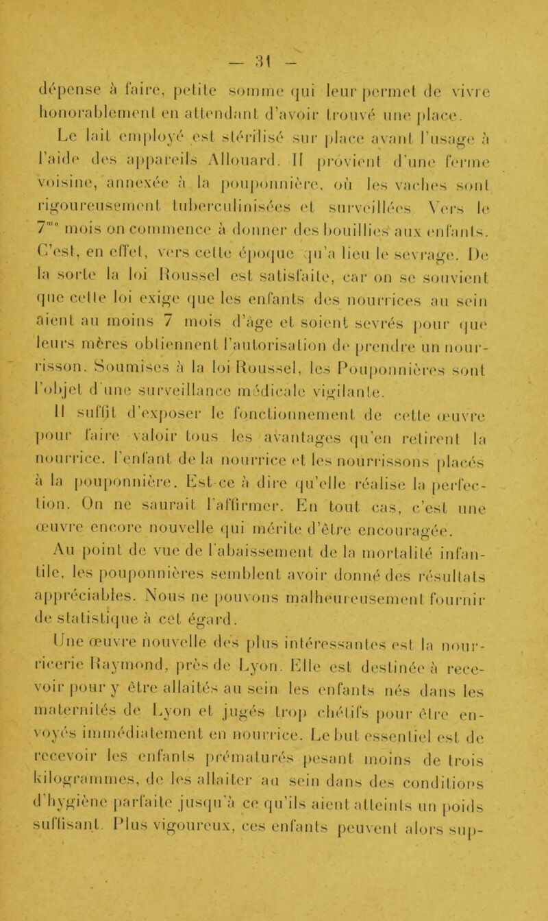dépense à faire, petite somme qui leur permet de vivre honorablement en attendant d’avoir trouvé une place. Le lait employé est stérilisé sur place avant l’usage à laide des appareils Allouard. Il provient d’une ferme voisine, annexée à la pouponnière, où les vaches sont rigoureusement tuberculinisées et surveillées Vers le 7,fl mois on commence à donner des bouillies aux enfants. C’est, en effet, vers cette époque qu’a lieu le sevrage. De la sorte la loi Roussel est satisfaite, car on se souvient (pie celte loi exige que les enfants des nourrices au sein aient au moins / mois d’àge et soient sevrés pour que leurs mères obtiennent l’autorisation de prendre un nour- risson. Soumises a la loi Roussel, les Pouponnières sont 1 objet d une surveillance médicale vigilante. Il sutliL d’exposer le fonctionnement de cette œuvre pour faire valoir tous les avantages qu’en retirent la nourrice, l’enfant delà nourrice et les nourrissons placés à la pouponnière. Est-ce à dire qu’elle réalise la perfec- tion. On ne saurait l’affirmer. En tout cas, c’est une œuvre encore nouvelle qui mérite d’être encouragée. Au point de vue de l’abaissement de la mortalité infan- tile, les pouponnières semblent avoir donné des résultats appréciables. Nous ne pouvons malheureusement fournir de statistique à cet égard. Une œuvre nouvelle des plus intéressantes est la nour- ricerie Raymond, près de Lyon. Elle est destinée à rece- voir pour1 y être allaités au sein les enfants nés dans les maternités de Lyon et jugés trop chétifs pour être en- voyés immédiatement en nourrice. Lebut essentiel est de recevoir les enfants prématurés pesant moins de trois kiIogi ammes, de les allaiter au sein dans des conditions d’hygiène parfaite jusqu’à ce qu’ils aient atteints un poids suffisant. Plus vigoureux, ces enfants peuvent alors sup-
