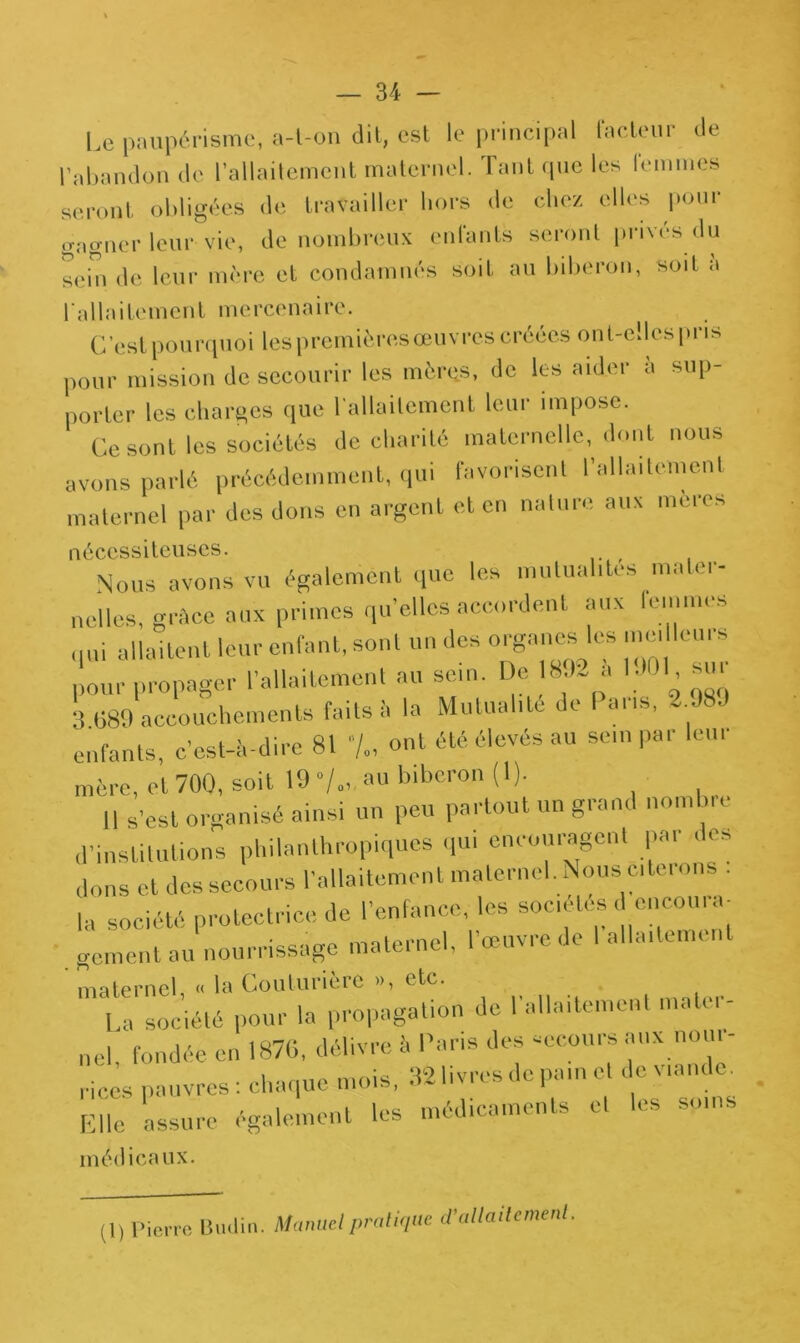 Le paupérisme, a-t-on dit, est le principal facteur de l’abandon de l’allaitement maternel. Tant que les lemmes seront obligées de travailler hors de chez elles pour gagner leur vie, de nombreux enfants seront privés du sein de leur mère et condamnés soit au biberon, soit a l'allaitement mercenaire. C’est pourquoi les premières œuvres créées ont-elles pris pour mission de secourir les mères, de les aider a sup- porter les charges que l’allaitement leur impose. Ce sont les sociétés de charité maternelle, dont nous avons parlé précédemment, qui favorisent l’allaitement maternel par des dons en argent et en nature aux mères nécessiteuses. Nous avons vu également que les mutualités mater- nelles, gràee aux primes qu'elles accordent aux femmes qui allaitent leur enfant, sont un des organes le* meilleurs pour propager l’allaitement au sein. De 8J~ a MOI su, 3.689 accouchements faits à la Mutualité de Pans, 2 989 enfants, c’est-à-dire 81 /., ont été élevés au sein par 1cm mère, et 700, soit 19“/., au biberon (1). Il S’est organisé ainsi un peu partout un grand nombre d'institutions philanthropiques qui encouragent par des dons et des secours l’allaitement maternel. Nous citerons . la société protectrice de l’enfance, les sociétés d encourm geinent au nourrissage maternel, l’œuvre de 1 allaitement maternel « la Couturière », etc. La société pour la propagation de l'allaitement mater- nel fondée en 1876, délivre à Paris des secours aux nom - rires pauvres : chaque mois, 32 livres de pain et de viande. Elle assure également les médicaments et les soins médicaux. (D Pierre Badin. Manuel pratique d'allaitement.
