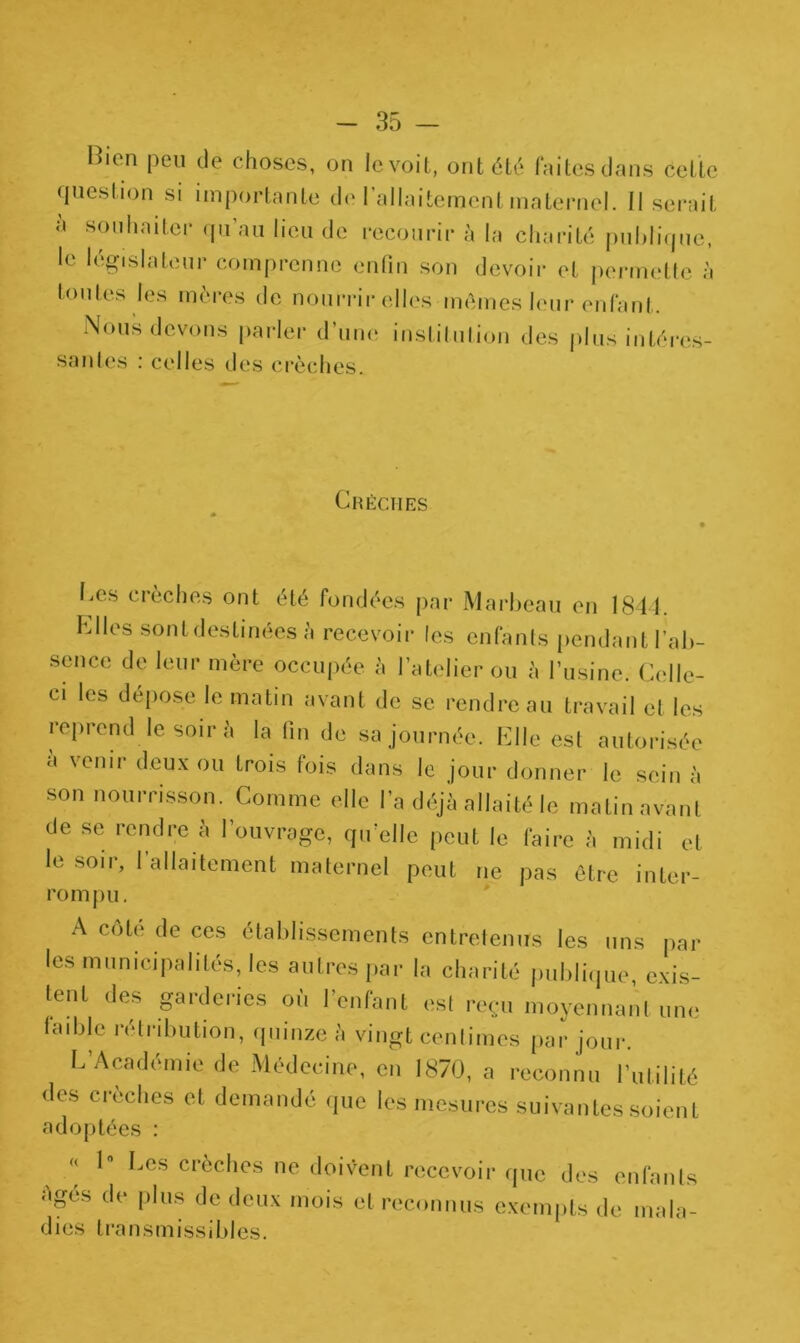 Bien peu de choses, on le voit, ont été faites dans cette question si importante de l’allaitement maternel. Il serait à souhaiter qu’au lieu de recourir à la charité publique, le législateur comprenne enfin son devoir et permette à toutes les mères de nourrir elles mêmes leur enfant. Nous devons parler d’une institution des plus intéres- santes : celles des crèches. Crèches Ces crèches ont été fondées par Marbeau en 1844. Elles sont destinées à recevoir les enfants pendant l'ab- senco de leur mère occupée à l’atelier ou à l’usine. Celle- ci les dépose le matin avant de se rendre au travail et les reprend le soir à la fin de sa journée. Elle est autorisée a venir deux ou trois fois dans le jour donner le sein à son nourrisson. Comme elle l’a déjà allaité le matin avant de se rendre à l’ouvrage, qu'elle peut le faire à midi et le soir, l’allaitement maternel peut ne pas être inter- rompu. A côte de ces établissements entretenus les uns par les municipalités, les autres par la charité publique, exis- tent des garderies où l’enfant es! reçu moyennant une faible rétribution, quinze à vingt centimes par jour. L’Académie de Médecine, en 1870, a reconnu l’utilité des crèches et demandé que les mesures suivantes soient adoptées : « 1 Les crèches ne doivent recevoir que des enfants Agés de plus de deux mois et reconnus exempts de mala- dies transmissibles.