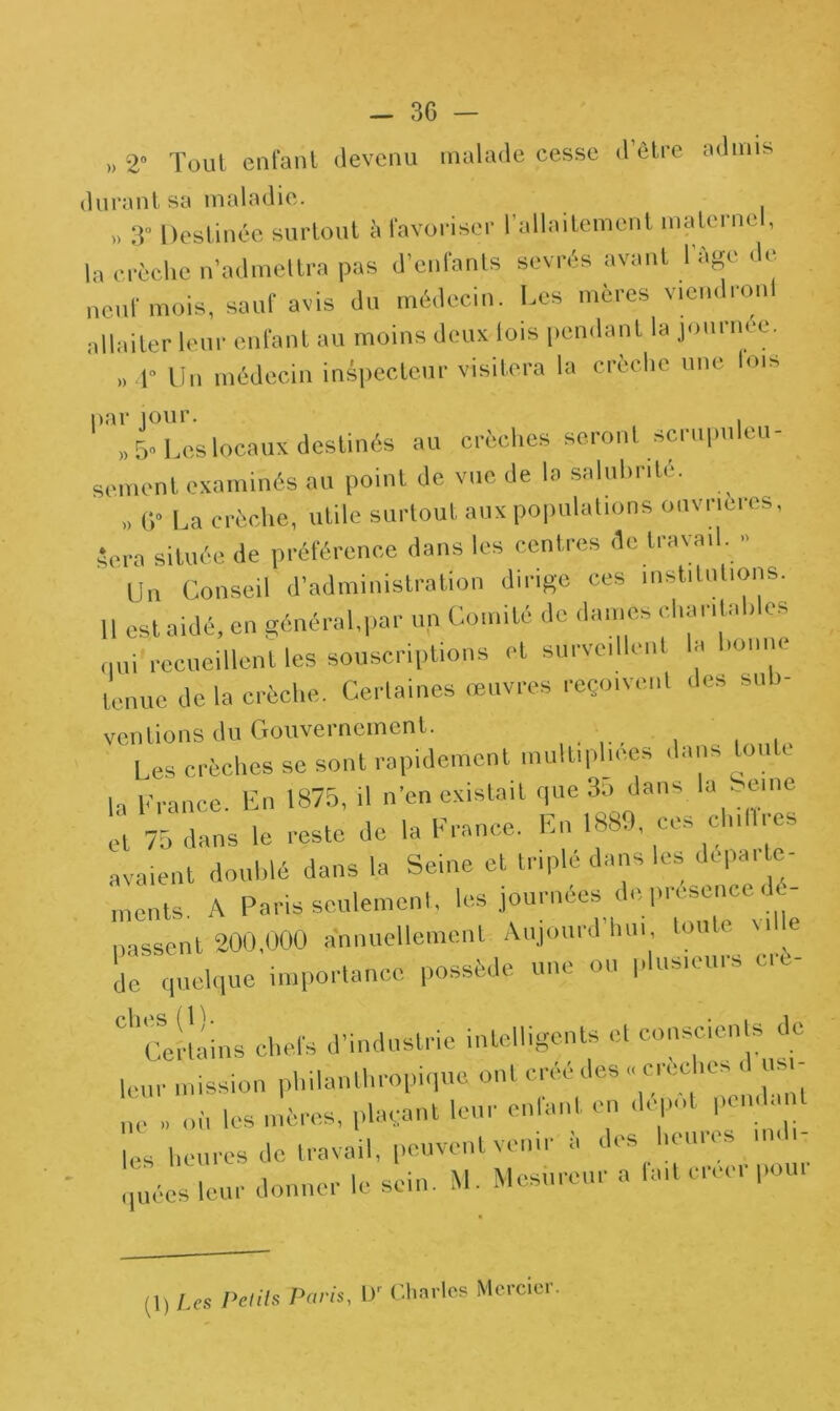 >, 2° Tout enfant devenu malade cesse d’être admis durant sa maladie. » 3° Destinée surtout à favoriser l’allaitement maternel, la crèche n’admettra pas d’enfants sevrés avant 1 âge de neuf mois, sauf avis du médecin. Les mères viendront allaiter leur enfant au moins deux lois pendant la journée. » 4° Un médecin inspecteur visitera la crèche une lois par jour. i » 5* Les locaux destinés au crèches seront scrupuleu- sement examinés au point de vue de la salubrité. ,, G* La crèche, utile surtout aux populations ouvrières, Sera située de préférence dans les centres de Iravail. - Un Conseil d’administration dirige ces institutions. U est aidé, en général,par un Comité de daines chantai, es qui recueillent les souscriptions et surveillent la bonne tenue de la crèche. Certaines œuvres reçoivent des sub- ventions du Gouvernement. Les crèches se sont rapidement multipliées < ,111s la France. En 1875, il n’en existait que 3o dans la Seine et 75 dans le reste de la France. En 1889, ces ch,lires avaient doublé dans la Seine et triplé dans les departe- ments A Paris seulement, les journées de, presenee do- uassent 200,000 annuellement Aujourd’hui tonte Mlle de quelque importance possède une ou plusieurs cre- C'CeHains chefs d’industrie intelligents et conscients de leur mission philanthropique ont créé des « crèches d usi- ne » où les mères, plaçant leur enfant en dépôt pen h t les heures de travail, peuvent venir à des heures quées leur donner le sein. M. Mesurent a la,t créer pour (1) Us Peuls Paris, U' Charles Mercier.