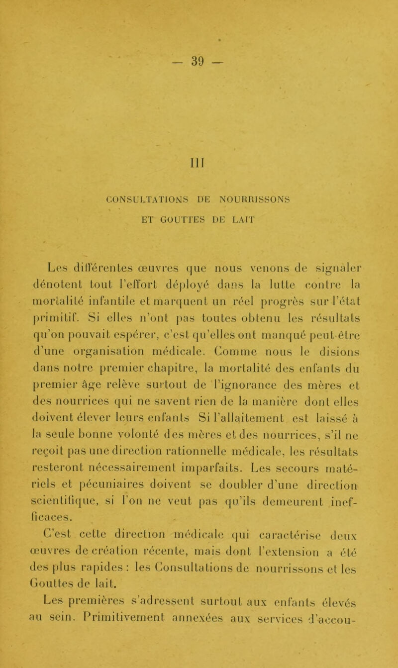 III CONSULTATIONS DE NOURRISSONS ET GOUTTES DE LAIT Les différentes œuvres que nous venons de signaler dénotent tout l’effort déployé dans la lutte contre la mortalité infantile et marquent un réel progrès sur l’état primitif. Si elles n’ont pas toutes obtenu les résultats qu’on pouvait espérer, c’est qu’elles ont manqué peut-être d’une organisation médicale. Comme nous le disions dans notre premier chapitre, la mortalité des enfants du premier âge relève surtout de l’ignorance des mères et des nourrices qui ne savent rien de la manière dont elles doivent élever leurs enfants Si l’allaitement est laissé â la seule bonne volonté des mères et des nourrices, s’il ne reçoit pas une direction rationnelle médicale, les résultats resteront nécessairement imparfaits. Les secours maté- riels et pécuniaires doivent se doubler d’une direction scientifique, si l'on ne veut pas qu’ils demeurent inef- ficaces. C’est cette direction médicale qui caractérise deux œuvres de création récente, mais dont l’extension a été des plus rapides: les Consultations de nourrissons et les Gouttes de lait. Les premières s’adressent surtout aux enfants élevés au sein. Primitivement annexées aux services d’accou-