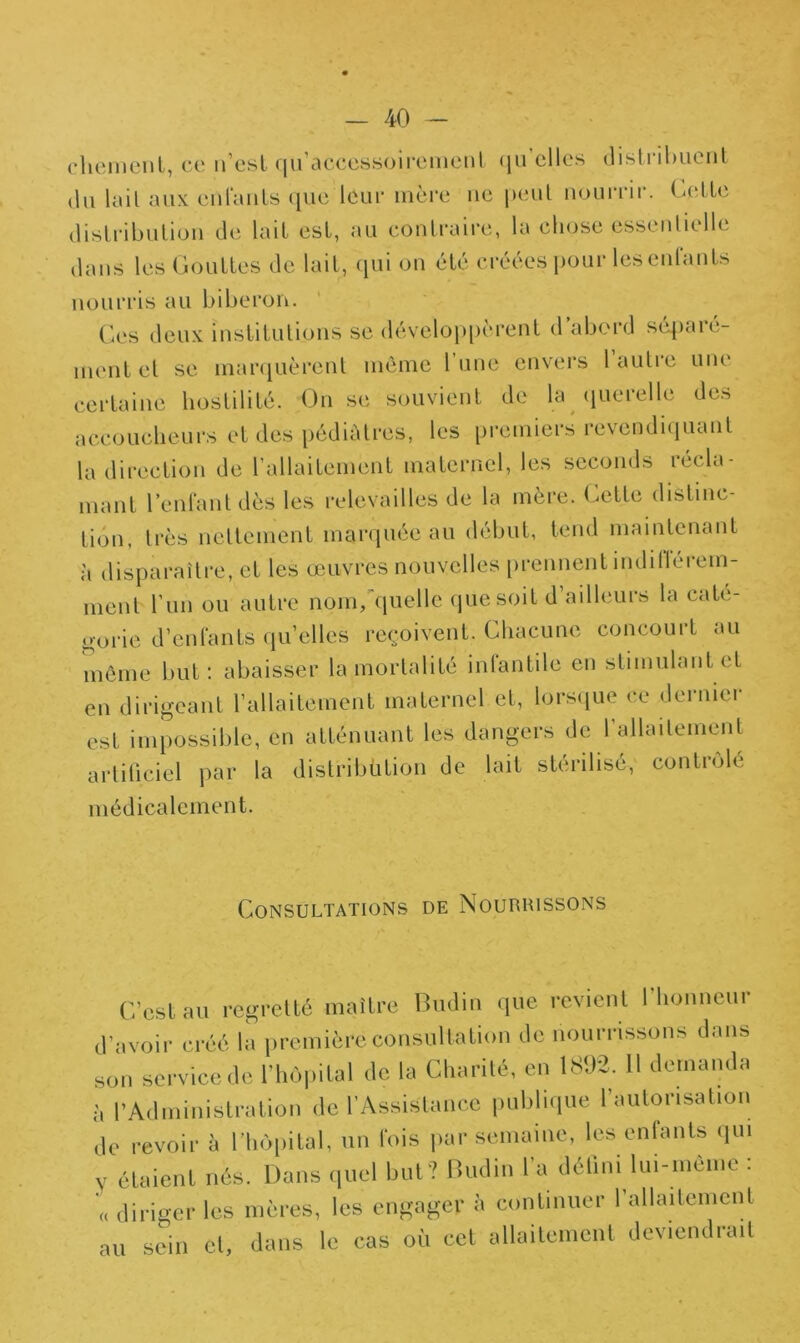 chemenl, ce u’esl qu’accessoirement qu elles distribuent du lait aux entants que leur mère ne peut nourrir. Cette distribution de lait est, au contraire, la chose essentielle dans les Gouttes de lait, qui on été créées pour les entants nourris au biberon. Ces deux institutions se développèrent d abord séparé- ment et se marquèrent même l’une envers 1 autre une certaine hostilité. On se souvient de la querelle des accoucheurs et des pédiatres, les premiers revendiquant la direction de l’allaitement maternel, les seconds récla- mant l’enlant dès les relevailles de la mère, (^ette distinc- tion, très nettement marquée au début, tend maintenant à disparaître, et les œuvres nouvelles prennent îndifiérem- ment l’un ou autre nom, quelle que soit d ailleurs la cate- gorie d’enfants qu’elles reçoivent. Chacune concourt au même but: abaisser la mortalité intan tile en stimulant et en dirigeant l’allaitement maternel et, lorsque ce dernier est impossible, en atténuant les dangers de l’allaitement artificiel par la distribütion de lait stérilisé, contrôlé médicalement. Consultations de Nourrissons C’est au regretté maître Budin que revient l’honneur d’avoir créé la première consultation de nourrissons dans son service de l’hôpital de la Charité, en 1892. Il demanda à l’Administration de l’Assistance publique l’autorisation de revoir à l'hôpital, un l'ois par semaine, les enfants qui v étaient nés. Dans quel but? Budin I a défini lui-meme . diriger les mères, les engager à continuer l’allaitement au sein cl, dans le cas où cet allaitement deviendrait