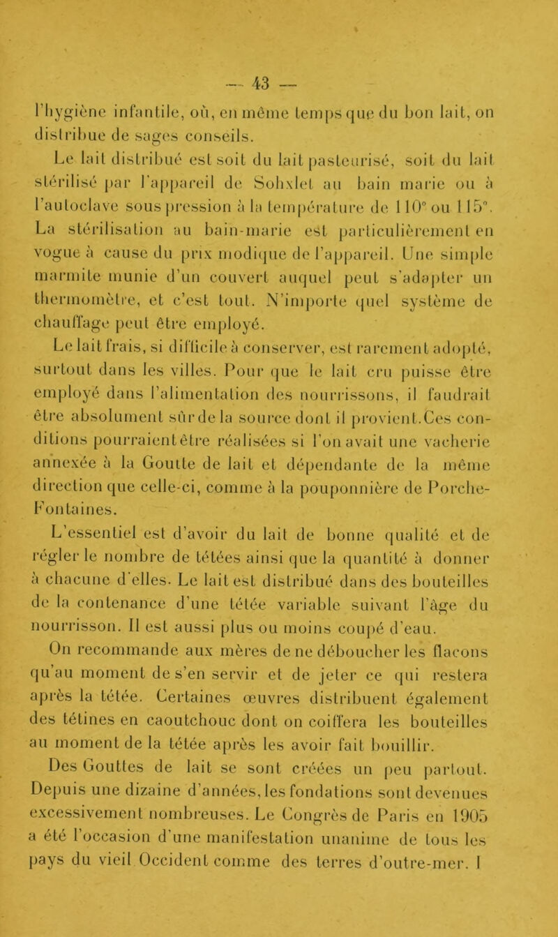 l'hygiène infantile, où, en môme temps que du bon lait, on distribue de sages conseils. Le lait distribué est soit du lait pasteurisé, soit du lait stérilisé par I appareil de Sohxlet au bain marie ou à l’autoclave sous pression à la température de 110° ou 115°. La stérilisation au bain-marie est particulièrement en vogue à cause du prix modique de l’appareil. Une simple marmite munie d’un couvert auquel peut s'adapter un thermomètre, et c’est tout. N’importe quel système de chauffage peut être employé. Le lait Irais, si difficile à conserver, est rarement adopté, surtout dans les villes. Pour que le lait cru puisse être employé dans l’alimentation des nourrissons, il faudrait être absolument sûrdela source dont il provient.tes con- ditions pourraient être réalisées si l'on avait une vacherie annexée à la Gouile de lait et dépendante de la même direction que celle-ci, comme à la pouponnière de Porche- Fontaines. L essentiel est d’avoir du lait de bonne qualité et de régler le nombre de tétées ainsi que la quantité à donner a chacune d elles. Le lait est distribué dans des bouteilles de la contenance d’une tétée variable suivant l'àge du nourrisson. Il est aussi plus ou moins coupé d’eau. On recommande aux mères de ne déboucher les flacons quau moment de s’en servir et de jeter ce qui restera après la tétée. Certaines œuvres distribuent également des tétines en caoutchouc dont on coiffera les bouteilles au moment de la tétée après les avoir fait bouillir. Des Gouttes de lait se sont créées un peu partout. Depuis une dizaine d’années, les fondations sont devenues excessivement nombreuses. Le Gongrès de Paris en 1905 a été l’occasion d’une manifestation unanime de tous les pays du vieil Occident comme des terres d’outre-mer. I