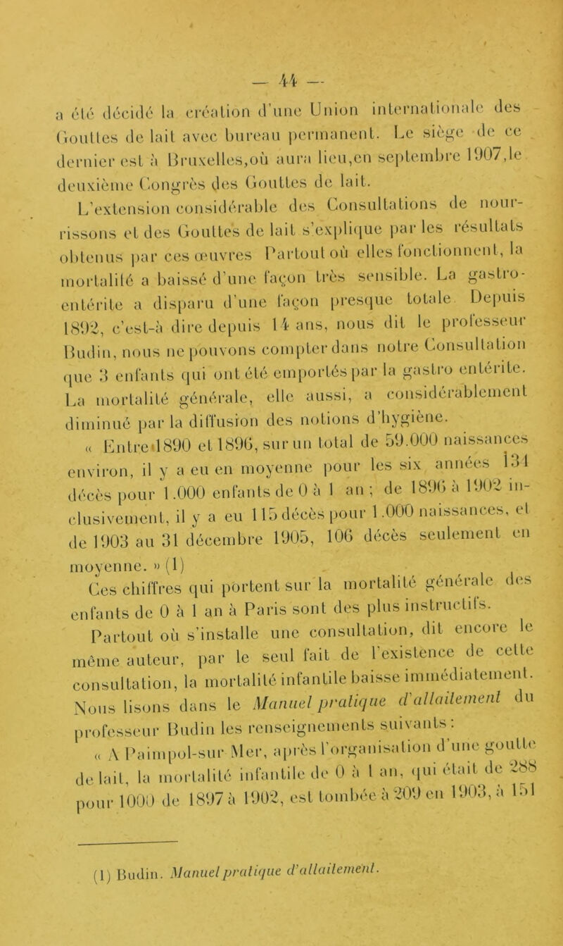 a été décidé la créa lion d’une Union internationale des Gouttes de lait avec bureau permanent. Le siège de ce dernier est à Bruxelles,où aura lieu,en septembre 1007,Le deuxième Congrès des Gouttes de lait. L extension considérable des Consultations de noui- rissons et des Gouttes de lait s’explique par les résultats obtenus par ces œuvres Partout où elles tonctionnent, la mortalité a baissé d’une façon très sensible. La gastro- entérite a disparu d’une façon presque totale Depuis 1802, c’est-à dire depuis 14 ans, nous dit le professeur Budin, nous ne pouvons compter dans notre Consultation que 3 enfants qui ont été emportés par la gastro entérite. La mortalité générale, elle aussi, a considérablement diminué par la ditlusion des notions d hygiène. « LntredBOO et 1800, sur un total de 50.000 naissances environ, il y a eu en moyenne pour les six années 131 décès pour 1.000 enfants de 0 à 1 an; de 1800 a 1002 in- clusivement, il y a eu 115 décès pour 1.000 naissances, et de 1003 au 31 décembre 1005, 100 décès seulement en moyenne. » (1) Ces chiffres qui portent sur la mortalité générale des enfants de 0 à 1 an à Paris sont des plus instructifs. Partout où s’installe une consultation, dit encore le même auteur, par le seul fait de l'existence de cette consultation, la mortalité infantile baisse immédiatement. Nous lisons dans le Manuel pratique d'allaitement du professeur Budin les renseignements suivants : « A Paimpol-sur Mer, après l'organisation d’une goutte de lait, la mortalité infantile de 0 à l an, qui était de 288 pour 1000 de 1897 à 1902, est tombée à 209 en 1903, à L>1 (1) Budin. Manuel pratique d’allaitement.